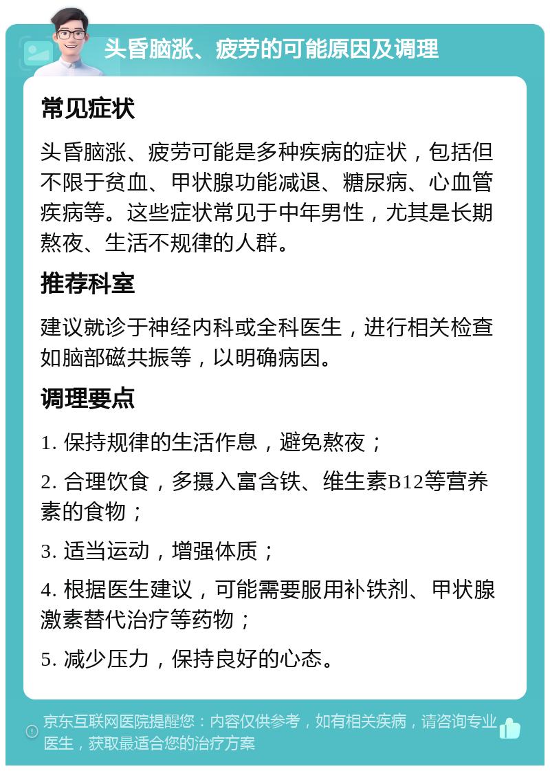 头昏脑涨、疲劳的可能原因及调理 常见症状 头昏脑涨、疲劳可能是多种疾病的症状，包括但不限于贫血、甲状腺功能减退、糖尿病、心血管疾病等。这些症状常见于中年男性，尤其是长期熬夜、生活不规律的人群。 推荐科室 建议就诊于神经内科或全科医生，进行相关检查如脑部磁共振等，以明确病因。 调理要点 1. 保持规律的生活作息，避免熬夜； 2. 合理饮食，多摄入富含铁、维生素B12等营养素的食物； 3. 适当运动，增强体质； 4. 根据医生建议，可能需要服用补铁剂、甲状腺激素替代治疗等药物； 5. 减少压力，保持良好的心态。