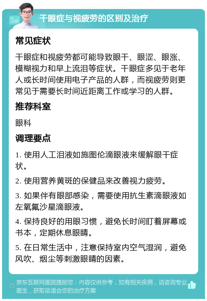 干眼症与视疲劳的区别及治疗 常见症状 干眼症和视疲劳都可能导致眼干、眼涩、眼涨、模糊视力和早上流泪等症状。干眼症多见于老年人或长时间使用电子产品的人群，而视疲劳则更常见于需要长时间近距离工作或学习的人群。 推荐科室 眼科 调理要点 1. 使用人工泪液如施图伦滴眼液来缓解眼干症状。 2. 使用营养黄斑的保健品来改善视力疲劳。 3. 如果伴有眼部感染，需要使用抗生素滴眼液如左氧氟沙星滴眼液。 4. 保持良好的用眼习惯，避免长时间盯着屏幕或书本，定期休息眼睛。 5. 在日常生活中，注意保持室内空气湿润，避免风吹、烟尘等刺激眼睛的因素。