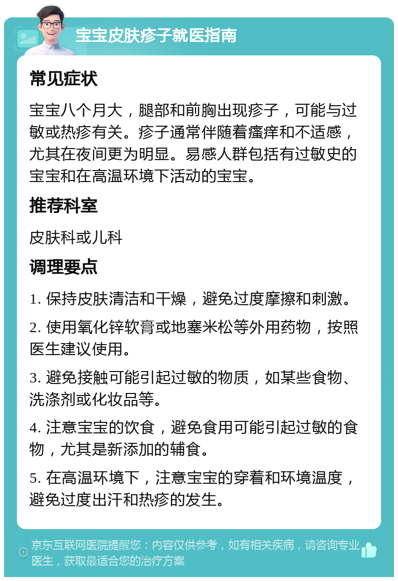 宝宝皮肤疹子就医指南 常见症状 宝宝八个月大，腿部和前胸出现疹子，可能与过敏或热疹有关。疹子通常伴随着瘙痒和不适感，尤其在夜间更为明显。易感人群包括有过敏史的宝宝和在高温环境下活动的宝宝。 推荐科室 皮肤科或儿科 调理要点 1. 保持皮肤清洁和干燥，避免过度摩擦和刺激。 2. 使用氧化锌软膏或地塞米松等外用药物，按照医生建议使用。 3. 避免接触可能引起过敏的物质，如某些食物、洗涤剂或化妆品等。 4. 注意宝宝的饮食，避免食用可能引起过敏的食物，尤其是新添加的辅食。 5. 在高温环境下，注意宝宝的穿着和环境温度，避免过度出汗和热疹的发生。