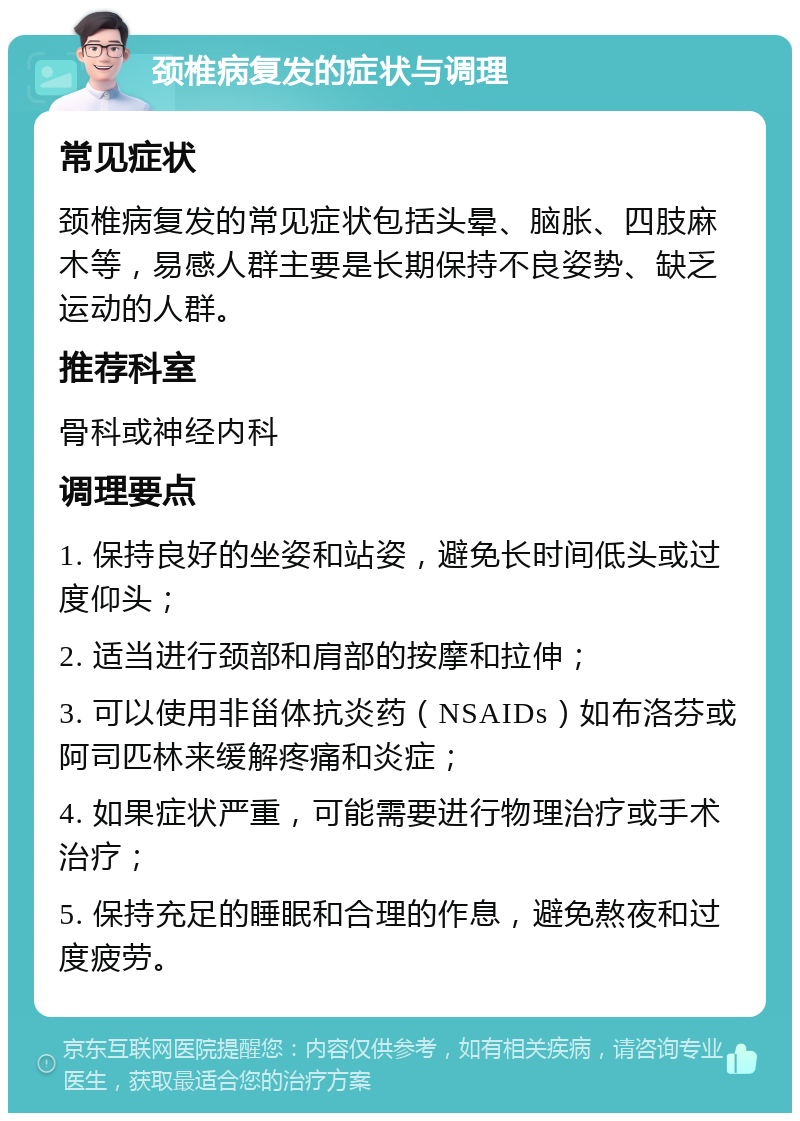 颈椎病复发的症状与调理 常见症状 颈椎病复发的常见症状包括头晕、脑胀、四肢麻木等，易感人群主要是长期保持不良姿势、缺乏运动的人群。 推荐科室 骨科或神经内科 调理要点 1. 保持良好的坐姿和站姿，避免长时间低头或过度仰头； 2. 适当进行颈部和肩部的按摩和拉伸； 3. 可以使用非甾体抗炎药（NSAIDs）如布洛芬或阿司匹林来缓解疼痛和炎症； 4. 如果症状严重，可能需要进行物理治疗或手术治疗； 5. 保持充足的睡眠和合理的作息，避免熬夜和过度疲劳。