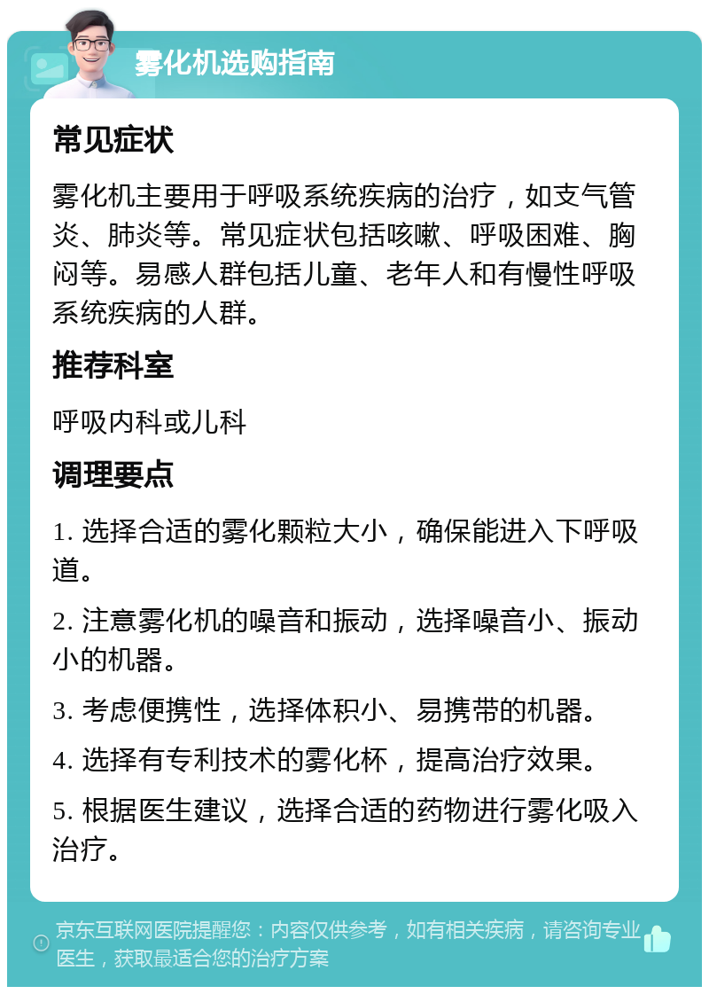 雾化机选购指南 常见症状 雾化机主要用于呼吸系统疾病的治疗，如支气管炎、肺炎等。常见症状包括咳嗽、呼吸困难、胸闷等。易感人群包括儿童、老年人和有慢性呼吸系统疾病的人群。 推荐科室 呼吸内科或儿科 调理要点 1. 选择合适的雾化颗粒大小，确保能进入下呼吸道。 2. 注意雾化机的噪音和振动，选择噪音小、振动小的机器。 3. 考虑便携性，选择体积小、易携带的机器。 4. 选择有专利技术的雾化杯，提高治疗效果。 5. 根据医生建议，选择合适的药物进行雾化吸入治疗。