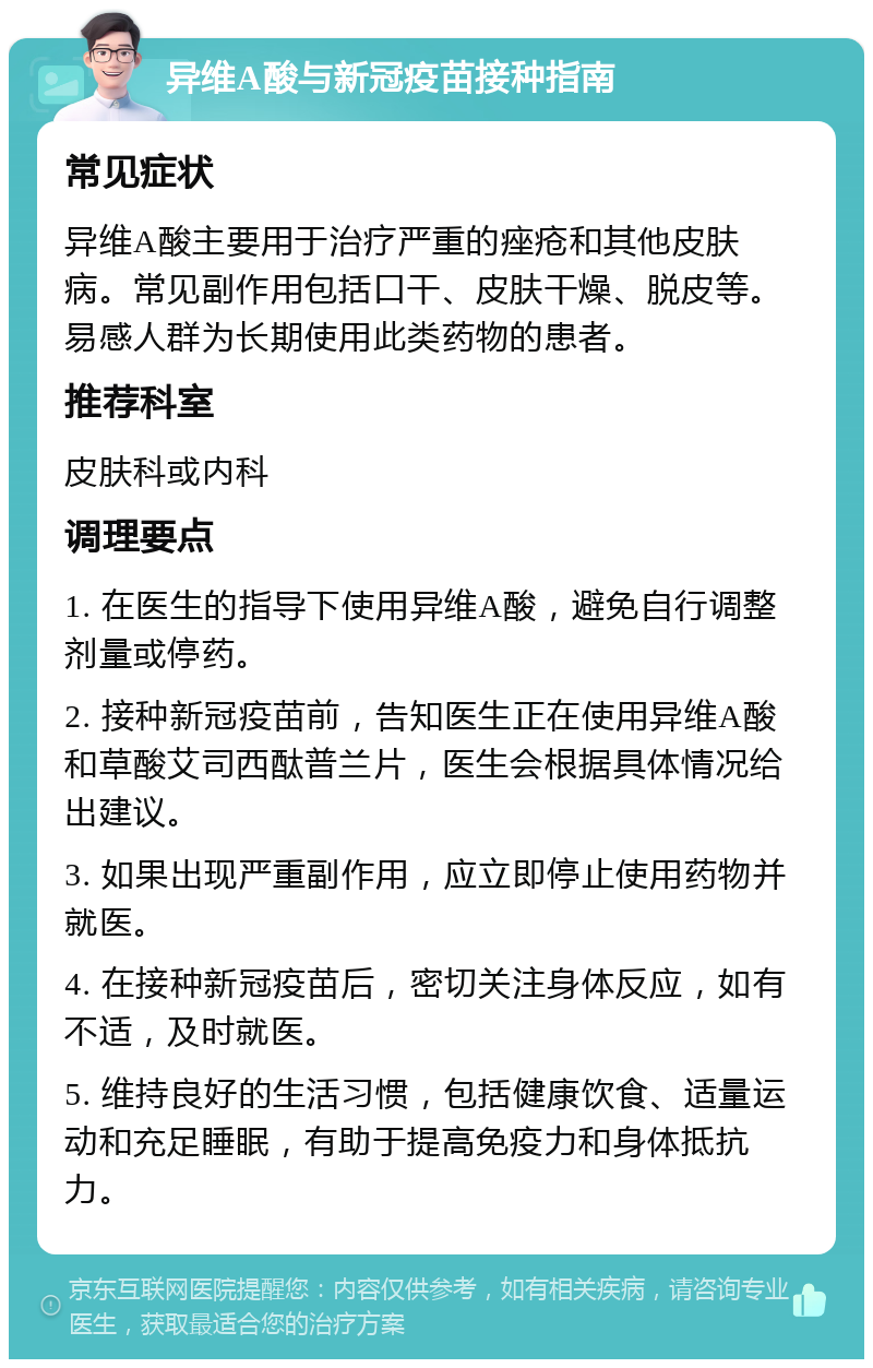 异维A酸与新冠疫苗接种指南 常见症状 异维A酸主要用于治疗严重的痤疮和其他皮肤病。常见副作用包括口干、皮肤干燥、脱皮等。易感人群为长期使用此类药物的患者。 推荐科室 皮肤科或内科 调理要点 1. 在医生的指导下使用异维A酸，避免自行调整剂量或停药。 2. 接种新冠疫苗前，告知医生正在使用异维A酸和草酸艾司西酞普兰片，医生会根据具体情况给出建议。 3. 如果出现严重副作用，应立即停止使用药物并就医。 4. 在接种新冠疫苗后，密切关注身体反应，如有不适，及时就医。 5. 维持良好的生活习惯，包括健康饮食、适量运动和充足睡眠，有助于提高免疫力和身体抵抗力。