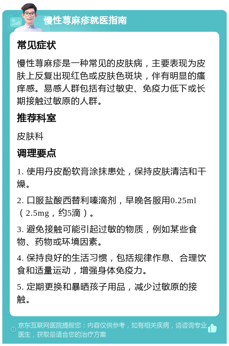 慢性荨麻疹就医指南 常见症状 慢性荨麻疹是一种常见的皮肤病，主要表现为皮肤上反复出现红色或皮肤色斑块，伴有明显的瘙痒感。易感人群包括有过敏史、免疫力低下或长期接触过敏原的人群。 推荐科室 皮肤科 调理要点 1. 使用丹皮酚软膏涂抹患处，保持皮肤清洁和干燥。 2. 口服盐酸西替利嗪滴剂，早晚各服用0.25ml（2.5mg，约5滴）。 3. 避免接触可能引起过敏的物质，例如某些食物、药物或环境因素。 4. 保持良好的生活习惯，包括规律作息、合理饮食和适量运动，增强身体免疫力。 5. 定期更换和暴晒孩子用品，减少过敏原的接触。