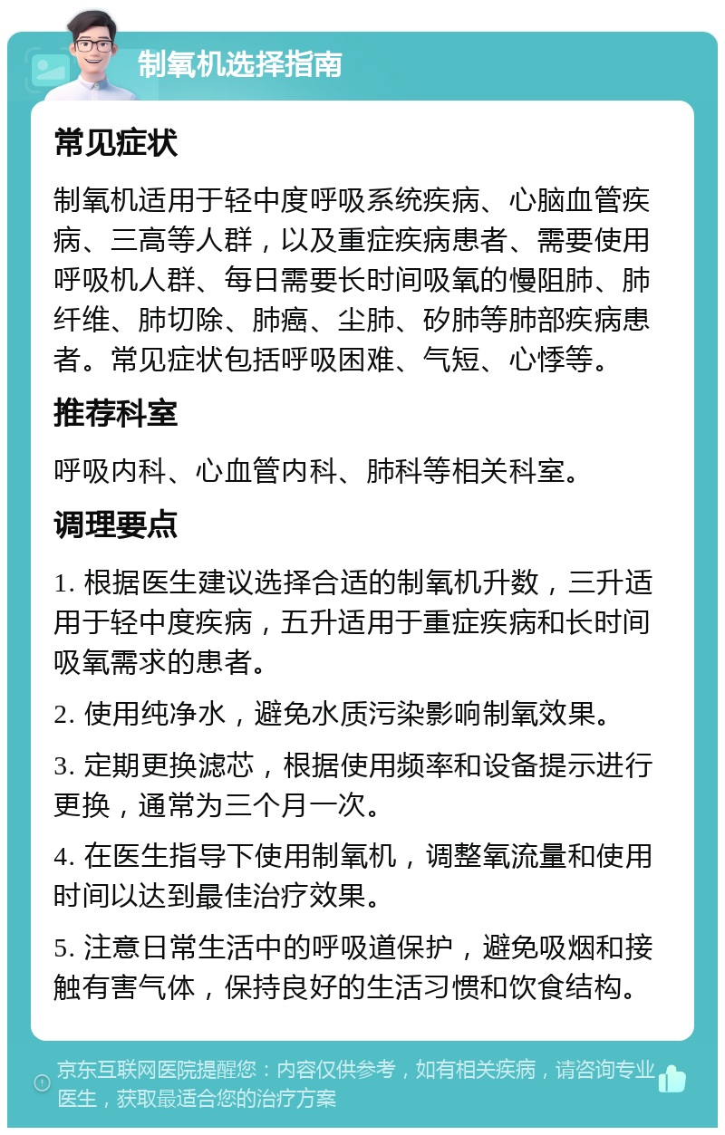 制氧机选择指南 常见症状 制氧机适用于轻中度呼吸系统疾病、心脑血管疾病、三高等人群，以及重症疾病患者、需要使用呼吸机人群、每日需要长时间吸氧的慢阻肺、肺纤维、肺切除、肺癌、尘肺、矽肺等肺部疾病患者。常见症状包括呼吸困难、气短、心悸等。 推荐科室 呼吸内科、心血管内科、肺科等相关科室。 调理要点 1. 根据医生建议选择合适的制氧机升数，三升适用于轻中度疾病，五升适用于重症疾病和长时间吸氧需求的患者。 2. 使用纯净水，避免水质污染影响制氧效果。 3. 定期更换滤芯，根据使用频率和设备提示进行更换，通常为三个月一次。 4. 在医生指导下使用制氧机，调整氧流量和使用时间以达到最佳治疗效果。 5. 注意日常生活中的呼吸道保护，避免吸烟和接触有害气体，保持良好的生活习惯和饮食结构。