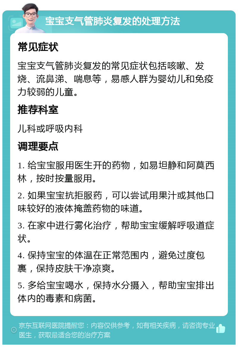 宝宝支气管肺炎复发的处理方法 常见症状 宝宝支气管肺炎复发的常见症状包括咳嗽、发烧、流鼻涕、喘息等，易感人群为婴幼儿和免疫力较弱的儿童。 推荐科室 儿科或呼吸内科 调理要点 1. 给宝宝服用医生开的药物，如易坦静和阿莫西林，按时按量服用。 2. 如果宝宝抗拒服药，可以尝试用果汁或其他口味较好的液体掩盖药物的味道。 3. 在家中进行雾化治疗，帮助宝宝缓解呼吸道症状。 4. 保持宝宝的体温在正常范围内，避免过度包裹，保持皮肤干净凉爽。 5. 多给宝宝喝水，保持水分摄入，帮助宝宝排出体内的毒素和病菌。