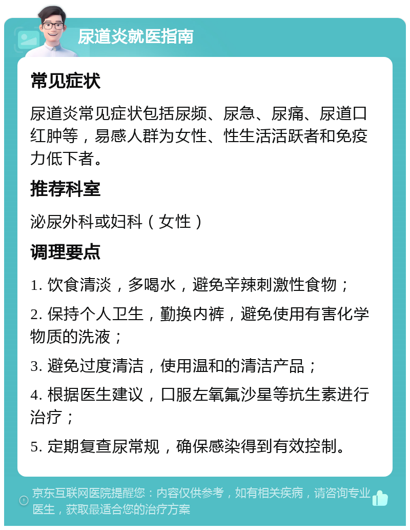 尿道炎就医指南 常见症状 尿道炎常见症状包括尿频、尿急、尿痛、尿道口红肿等，易感人群为女性、性生活活跃者和免疫力低下者。 推荐科室 泌尿外科或妇科（女性） 调理要点 1. 饮食清淡，多喝水，避免辛辣刺激性食物； 2. 保持个人卫生，勤换内裤，避免使用有害化学物质的洗液； 3. 避免过度清洁，使用温和的清洁产品； 4. 根据医生建议，口服左氧氟沙星等抗生素进行治疗； 5. 定期复查尿常规，确保感染得到有效控制。