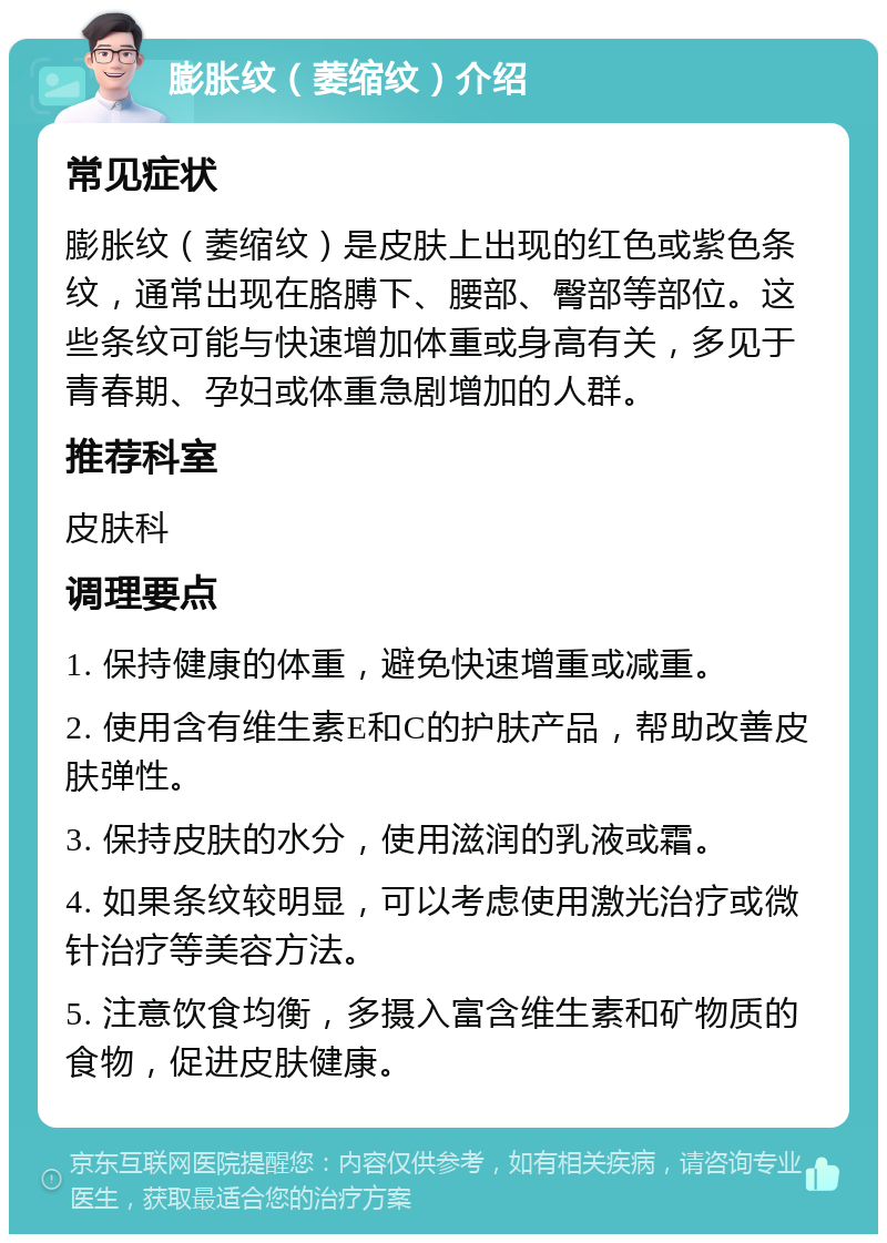 膨胀纹（萎缩纹）介绍 常见症状 膨胀纹（萎缩纹）是皮肤上出现的红色或紫色条纹，通常出现在胳膊下、腰部、臀部等部位。这些条纹可能与快速增加体重或身高有关，多见于青春期、孕妇或体重急剧增加的人群。 推荐科室 皮肤科 调理要点 1. 保持健康的体重，避免快速增重或减重。 2. 使用含有维生素E和C的护肤产品，帮助改善皮肤弹性。 3. 保持皮肤的水分，使用滋润的乳液或霜。 4. 如果条纹较明显，可以考虑使用激光治疗或微针治疗等美容方法。 5. 注意饮食均衡，多摄入富含维生素和矿物质的食物，促进皮肤健康。