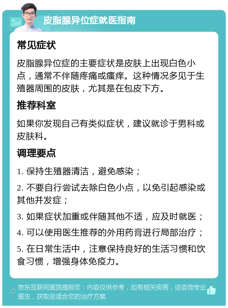 皮脂腺异位症就医指南 常见症状 皮脂腺异位症的主要症状是皮肤上出现白色小点，通常不伴随疼痛或瘙痒。这种情况多见于生殖器周围的皮肤，尤其是在包皮下方。 推荐科室 如果你发现自己有类似症状，建议就诊于男科或皮肤科。 调理要点 1. 保持生殖器清洁，避免感染； 2. 不要自行尝试去除白色小点，以免引起感染或其他并发症； 3. 如果症状加重或伴随其他不适，应及时就医； 4. 可以使用医生推荐的外用药膏进行局部治疗； 5. 在日常生活中，注意保持良好的生活习惯和饮食习惯，增强身体免疫力。