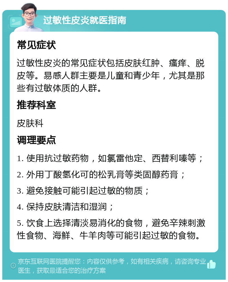 过敏性皮炎就医指南 常见症状 过敏性皮炎的常见症状包括皮肤红肿、瘙痒、脱皮等。易感人群主要是儿童和青少年，尤其是那些有过敏体质的人群。 推荐科室 皮肤科 调理要点 1. 使用抗过敏药物，如氯雷他定、西替利嗪等； 2. 外用丁酸氢化可的松乳膏等类固醇药膏； 3. 避免接触可能引起过敏的物质； 4. 保持皮肤清洁和湿润； 5. 饮食上选择清淡易消化的食物，避免辛辣刺激性食物、海鲜、牛羊肉等可能引起过敏的食物。