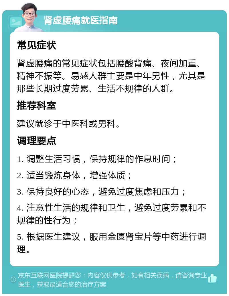 肾虚腰痛就医指南 常见症状 肾虚腰痛的常见症状包括腰酸背痛、夜间加重、精神不振等。易感人群主要是中年男性，尤其是那些长期过度劳累、生活不规律的人群。 推荐科室 建议就诊于中医科或男科。 调理要点 1. 调整生活习惯，保持规律的作息时间； 2. 适当锻炼身体，增强体质； 3. 保持良好的心态，避免过度焦虑和压力； 4. 注意性生活的规律和卫生，避免过度劳累和不规律的性行为； 5. 根据医生建议，服用金匮肾宝片等中药进行调理。