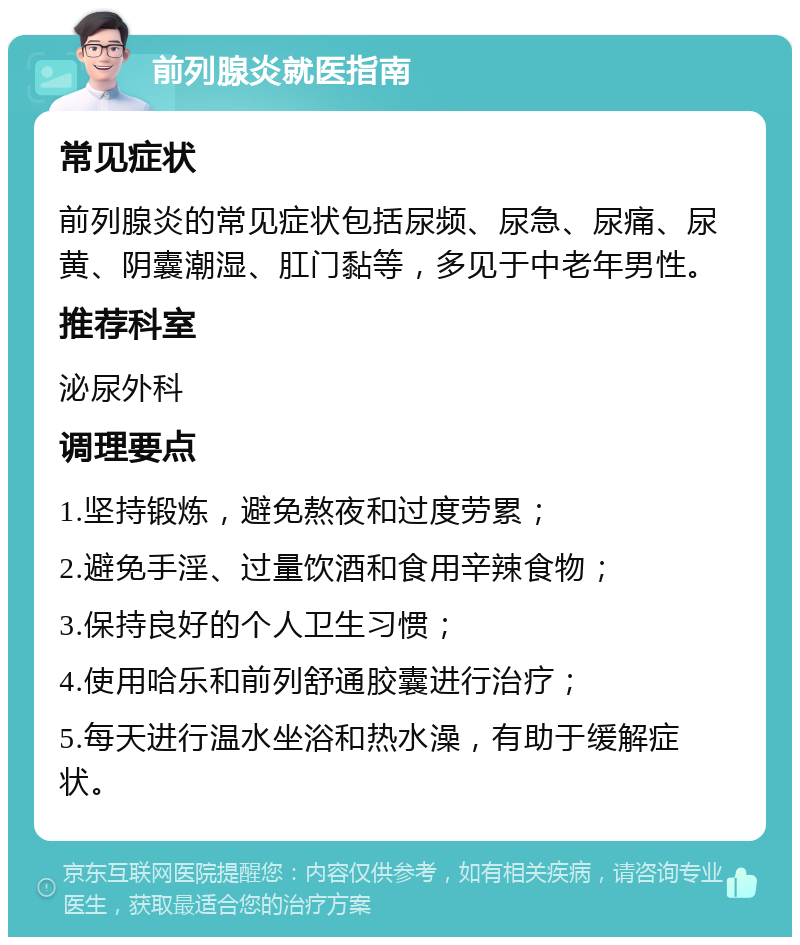 前列腺炎就医指南 常见症状 前列腺炎的常见症状包括尿频、尿急、尿痛、尿黄、阴囊潮湿、肛门黏等，多见于中老年男性。 推荐科室 泌尿外科 调理要点 1.坚持锻炼，避免熬夜和过度劳累； 2.避免手淫、过量饮酒和食用辛辣食物； 3.保持良好的个人卫生习惯； 4.使用哈乐和前列舒通胶囊进行治疗； 5.每天进行温水坐浴和热水澡，有助于缓解症状。