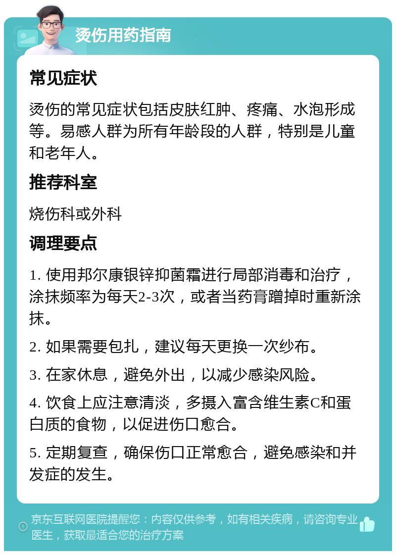 烫伤用药指南 常见症状 烫伤的常见症状包括皮肤红肿、疼痛、水泡形成等。易感人群为所有年龄段的人群，特别是儿童和老年人。 推荐科室 烧伤科或外科 调理要点 1. 使用邦尔康银锌抑菌霜进行局部消毒和治疗，涂抹频率为每天2-3次，或者当药膏蹭掉时重新涂抹。 2. 如果需要包扎，建议每天更换一次纱布。 3. 在家休息，避免外出，以减少感染风险。 4. 饮食上应注意清淡，多摄入富含维生素C和蛋白质的食物，以促进伤口愈合。 5. 定期复查，确保伤口正常愈合，避免感染和并发症的发生。