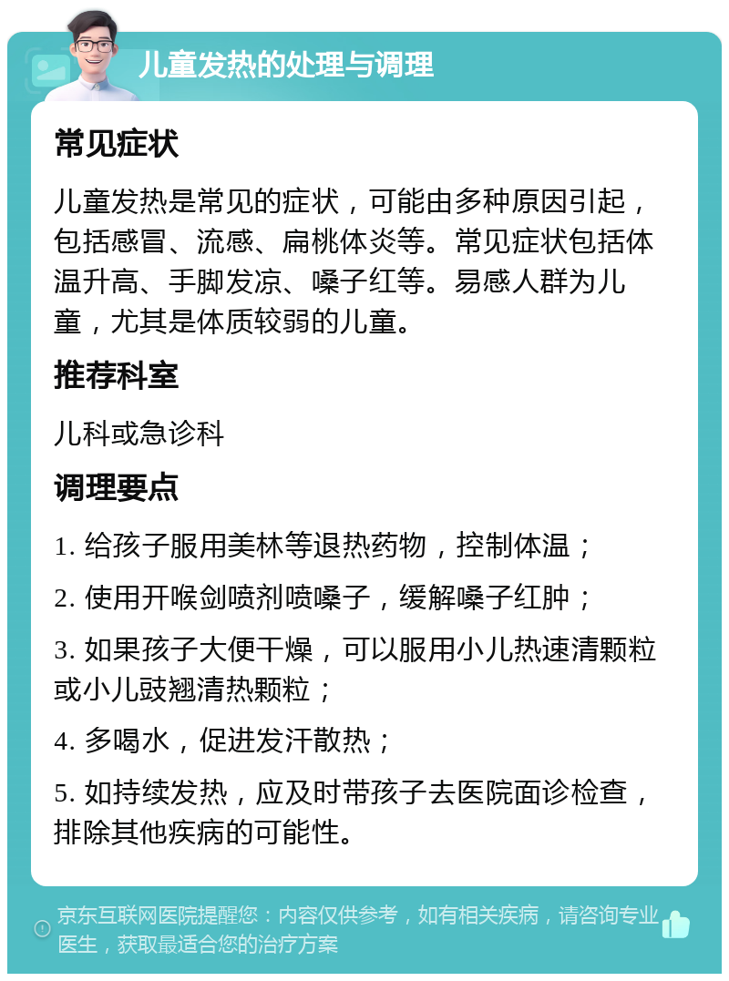 儿童发热的处理与调理 常见症状 儿童发热是常见的症状，可能由多种原因引起，包括感冒、流感、扁桃体炎等。常见症状包括体温升高、手脚发凉、嗓子红等。易感人群为儿童，尤其是体质较弱的儿童。 推荐科室 儿科或急诊科 调理要点 1. 给孩子服用美林等退热药物，控制体温； 2. 使用开喉剑喷剂喷嗓子，缓解嗓子红肿； 3. 如果孩子大便干燥，可以服用小儿热速清颗粒或小儿豉翘清热颗粒； 4. 多喝水，促进发汗散热； 5. 如持续发热，应及时带孩子去医院面诊检查，排除其他疾病的可能性。