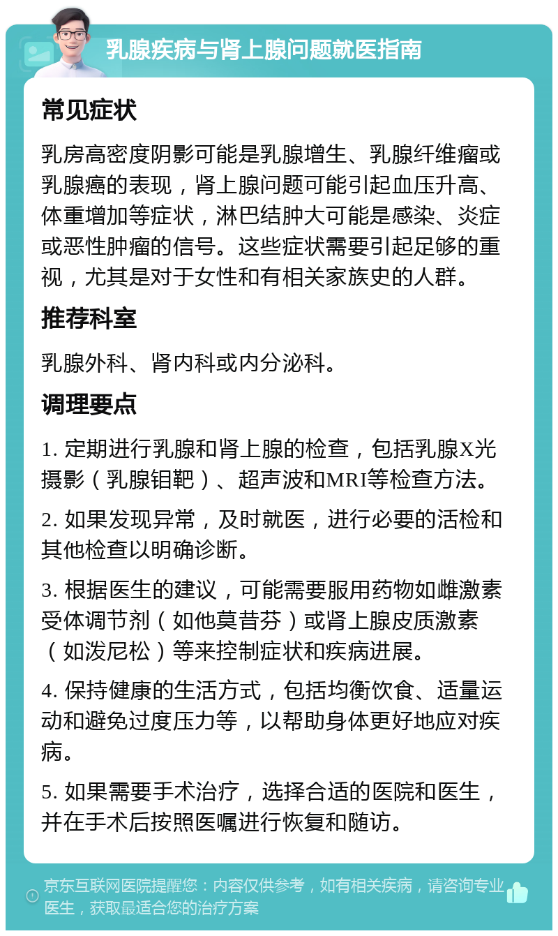 乳腺疾病与肾上腺问题就医指南 常见症状 乳房高密度阴影可能是乳腺增生、乳腺纤维瘤或乳腺癌的表现，肾上腺问题可能引起血压升高、体重增加等症状，淋巴结肿大可能是感染、炎症或恶性肿瘤的信号。这些症状需要引起足够的重视，尤其是对于女性和有相关家族史的人群。 推荐科室 乳腺外科、肾内科或内分泌科。 调理要点 1. 定期进行乳腺和肾上腺的检查，包括乳腺X光摄影（乳腺钼靶）、超声波和MRI等检查方法。 2. 如果发现异常，及时就医，进行必要的活检和其他检查以明确诊断。 3. 根据医生的建议，可能需要服用药物如雌激素受体调节剂（如他莫昔芬）或肾上腺皮质激素（如泼尼松）等来控制症状和疾病进展。 4. 保持健康的生活方式，包括均衡饮食、适量运动和避免过度压力等，以帮助身体更好地应对疾病。 5. 如果需要手术治疗，选择合适的医院和医生，并在手术后按照医嘱进行恢复和随访。