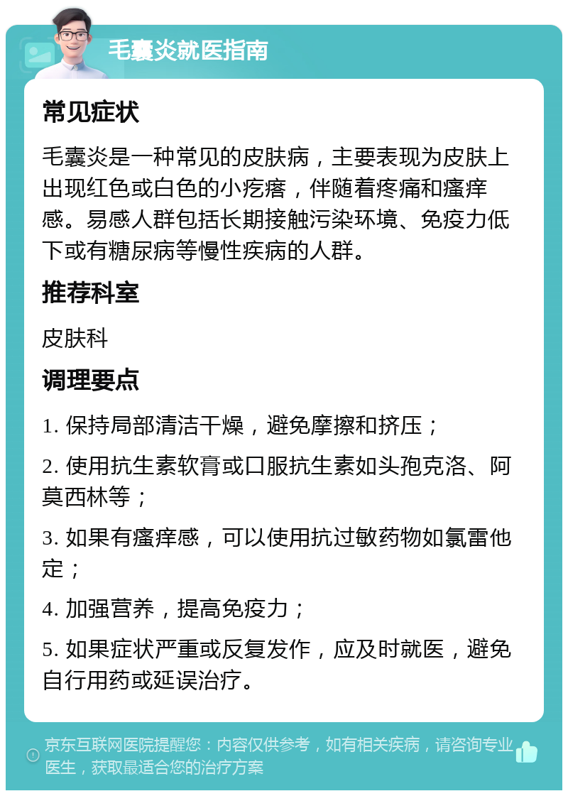 毛囊炎就医指南 常见症状 毛囊炎是一种常见的皮肤病，主要表现为皮肤上出现红色或白色的小疙瘩，伴随着疼痛和瘙痒感。易感人群包括长期接触污染环境、免疫力低下或有糖尿病等慢性疾病的人群。 推荐科室 皮肤科 调理要点 1. 保持局部清洁干燥，避免摩擦和挤压； 2. 使用抗生素软膏或口服抗生素如头孢克洛、阿莫西林等； 3. 如果有瘙痒感，可以使用抗过敏药物如氯雷他定； 4. 加强营养，提高免疫力； 5. 如果症状严重或反复发作，应及时就医，避免自行用药或延误治疗。