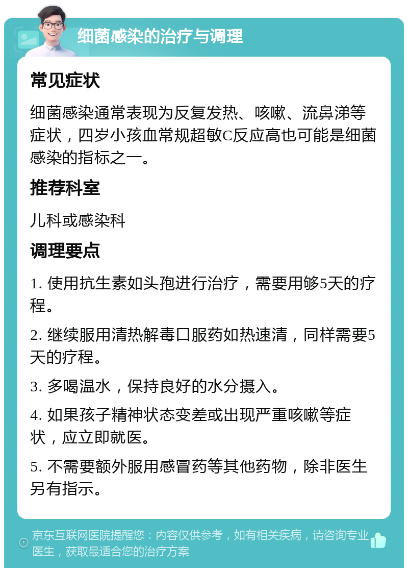 细菌感染的治疗与调理 常见症状 细菌感染通常表现为反复发热、咳嗽、流鼻涕等症状，四岁小孩血常规超敏C反应高也可能是细菌感染的指标之一。 推荐科室 儿科或感染科 调理要点 1. 使用抗生素如头孢进行治疗，需要用够5天的疗程。 2. 继续服用清热解毒口服药如热速清，同样需要5天的疗程。 3. 多喝温水，保持良好的水分摄入。 4. 如果孩子精神状态变差或出现严重咳嗽等症状，应立即就医。 5. 不需要额外服用感冒药等其他药物，除非医生另有指示。