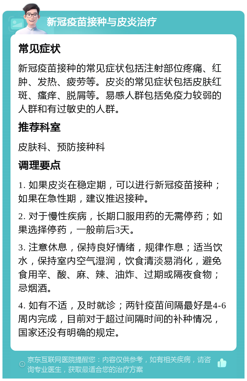 新冠疫苗接种与皮炎治疗 常见症状 新冠疫苗接种的常见症状包括注射部位疼痛、红肿、发热、疲劳等。皮炎的常见症状包括皮肤红斑、瘙痒、脱屑等。易感人群包括免疫力较弱的人群和有过敏史的人群。 推荐科室 皮肤科、预防接种科 调理要点 1. 如果皮炎在稳定期，可以进行新冠疫苗接种；如果在急性期，建议推迟接种。 2. 对于慢性疾病，长期口服用药的无需停药；如果选择停药，一般前后3天。 3. 注意休息，保持良好情绪，规律作息；适当饮水，保持室内空气湿润，饮食清淡易消化，避免食用辛、酸、麻、辣、油炸、过期或隔夜食物；忌烟酒。 4. 如有不适，及时就诊；两针疫苗间隔最好是4-6周内完成，目前对于超过间隔时间的补种情况，国家还没有明确的规定。