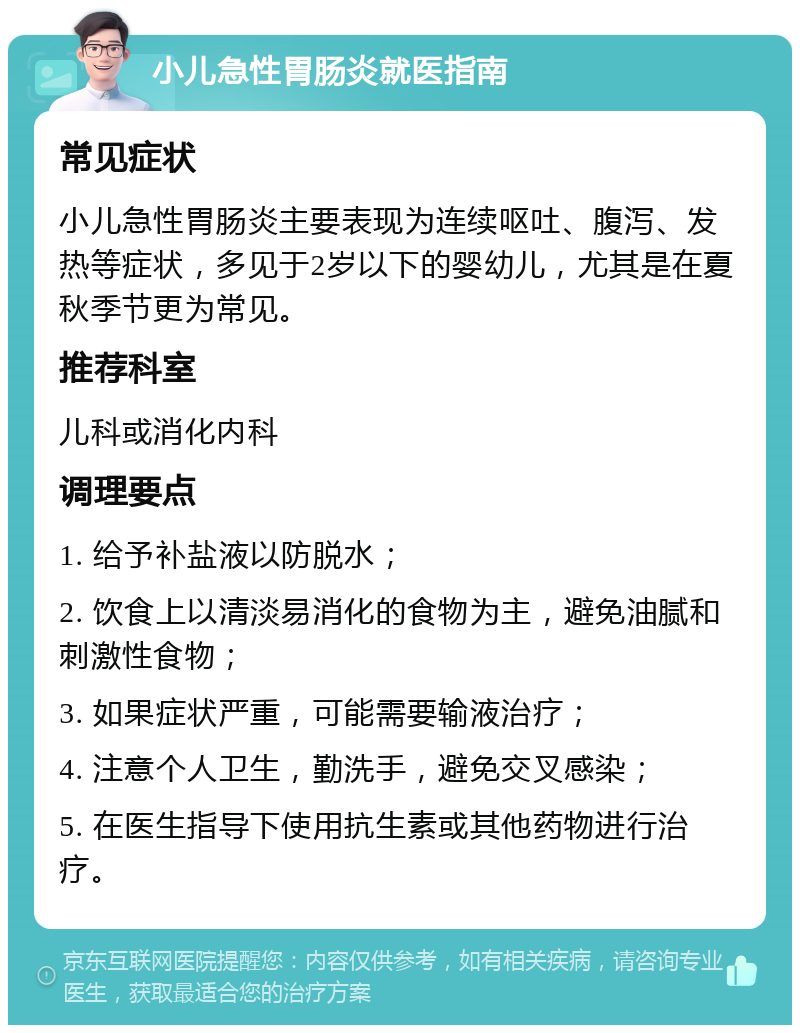 小儿急性胃肠炎就医指南 常见症状 小儿急性胃肠炎主要表现为连续呕吐、腹泻、发热等症状，多见于2岁以下的婴幼儿，尤其是在夏秋季节更为常见。 推荐科室 儿科或消化内科 调理要点 1. 给予补盐液以防脱水； 2. 饮食上以清淡易消化的食物为主，避免油腻和刺激性食物； 3. 如果症状严重，可能需要输液治疗； 4. 注意个人卫生，勤洗手，避免交叉感染； 5. 在医生指导下使用抗生素或其他药物进行治疗。