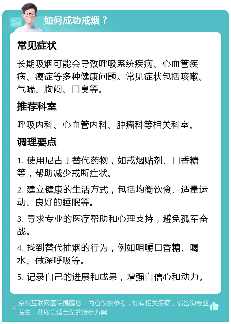 如何成功戒烟？ 常见症状 长期吸烟可能会导致呼吸系统疾病、心血管疾病、癌症等多种健康问题。常见症状包括咳嗽、气喘、胸闷、口臭等。 推荐科室 呼吸内科、心血管内科、肿瘤科等相关科室。 调理要点 1. 使用尼古丁替代药物，如戒烟贴剂、口香糖等，帮助减少戒断症状。 2. 建立健康的生活方式，包括均衡饮食、适量运动、良好的睡眠等。 3. 寻求专业的医疗帮助和心理支持，避免孤军奋战。 4. 找到替代抽烟的行为，例如咀嚼口香糖、喝水、做深呼吸等。 5. 记录自己的进展和成果，增强自信心和动力。