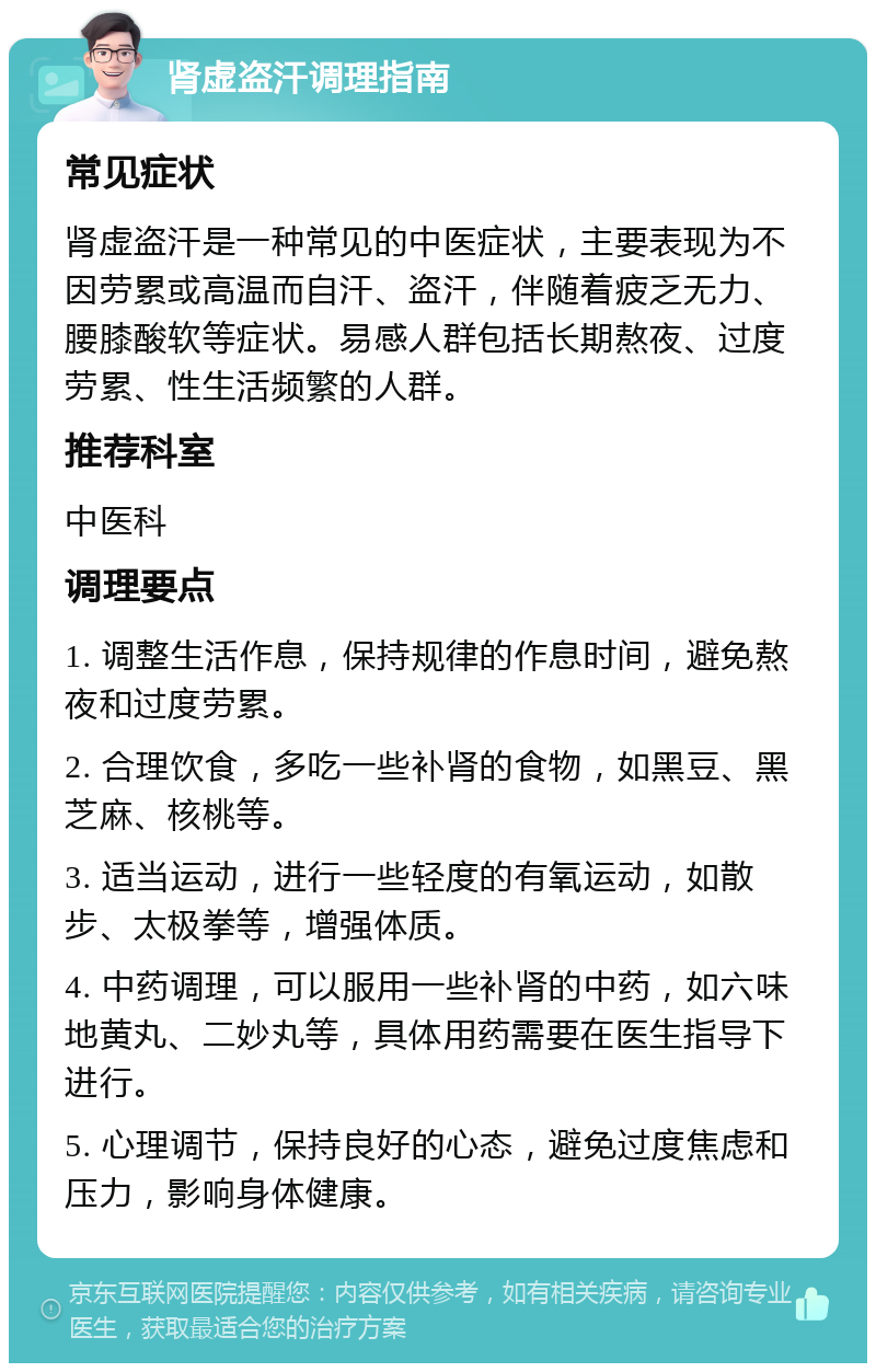 肾虚盗汗调理指南 常见症状 肾虚盗汗是一种常见的中医症状，主要表现为不因劳累或高温而自汗、盗汗，伴随着疲乏无力、腰膝酸软等症状。易感人群包括长期熬夜、过度劳累、性生活频繁的人群。 推荐科室 中医科 调理要点 1. 调整生活作息，保持规律的作息时间，避免熬夜和过度劳累。 2. 合理饮食，多吃一些补肾的食物，如黑豆、黑芝麻、核桃等。 3. 适当运动，进行一些轻度的有氧运动，如散步、太极拳等，增强体质。 4. 中药调理，可以服用一些补肾的中药，如六味地黄丸、二妙丸等，具体用药需要在医生指导下进行。 5. 心理调节，保持良好的心态，避免过度焦虑和压力，影响身体健康。