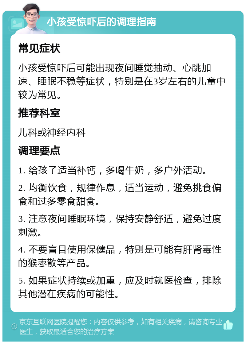 小孩受惊吓后的调理指南 常见症状 小孩受惊吓后可能出现夜间睡觉抽动、心跳加速、睡眠不稳等症状，特别是在3岁左右的儿童中较为常见。 推荐科室 儿科或神经内科 调理要点 1. 给孩子适当补钙，多喝牛奶，多户外活动。 2. 均衡饮食，规律作息，适当运动，避免挑食偏食和过多零食甜食。 3. 注意夜间睡眠环境，保持安静舒适，避免过度刺激。 4. 不要盲目使用保健品，特别是可能有肝肾毒性的猴枣散等产品。 5. 如果症状持续或加重，应及时就医检查，排除其他潜在疾病的可能性。