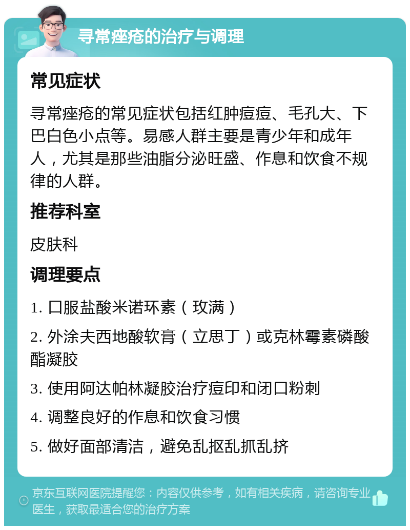 寻常痤疮的治疗与调理 常见症状 寻常痤疮的常见症状包括红肿痘痘、毛孔大、下巴白色小点等。易感人群主要是青少年和成年人，尤其是那些油脂分泌旺盛、作息和饮食不规律的人群。 推荐科室 皮肤科 调理要点 1. 口服盐酸米诺环素（玫满） 2. 外涂夫西地酸软膏（立思丁）或克林霉素磷酸酯凝胶 3. 使用阿达帕林凝胶治疗痘印和闭口粉刺 4. 调整良好的作息和饮食习惯 5. 做好面部清洁，避免乱抠乱抓乱挤