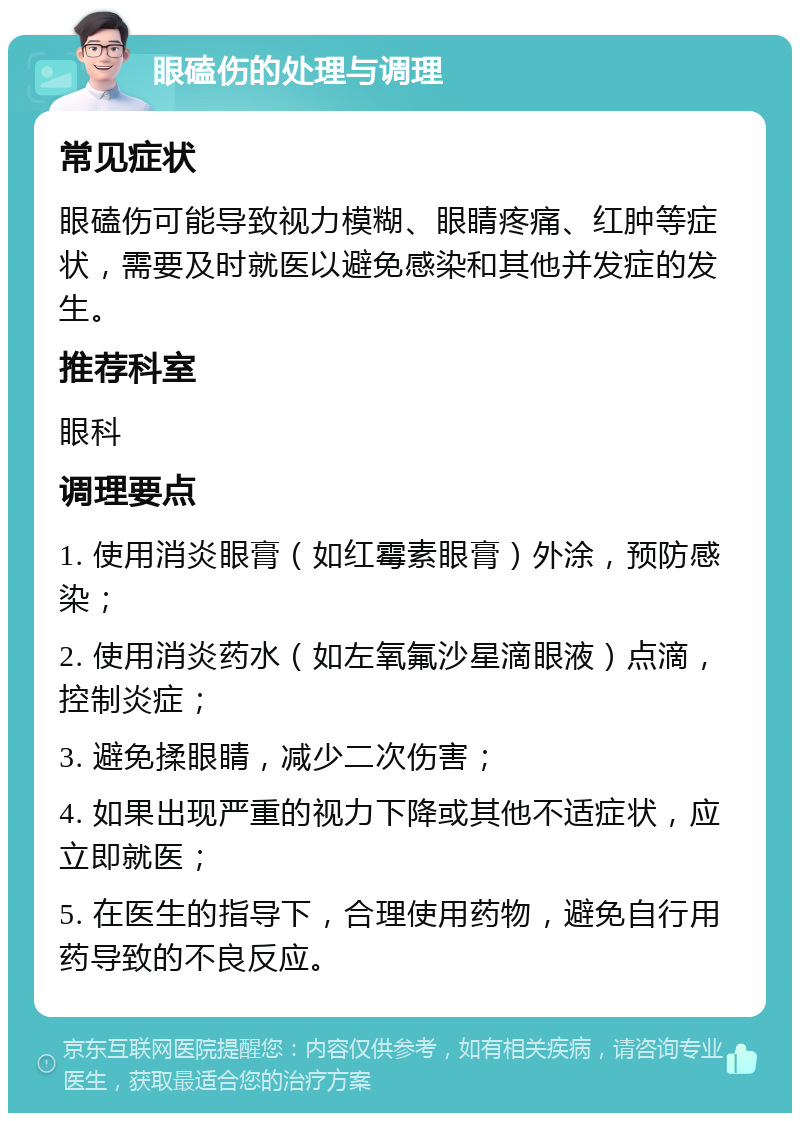 眼磕伤的处理与调理 常见症状 眼磕伤可能导致视力模糊、眼睛疼痛、红肿等症状，需要及时就医以避免感染和其他并发症的发生。 推荐科室 眼科 调理要点 1. 使用消炎眼膏（如红霉素眼膏）外涂，预防感染； 2. 使用消炎药水（如左氧氟沙星滴眼液）点滴，控制炎症； 3. 避免揉眼睛，减少二次伤害； 4. 如果出现严重的视力下降或其他不适症状，应立即就医； 5. 在医生的指导下，合理使用药物，避免自行用药导致的不良反应。