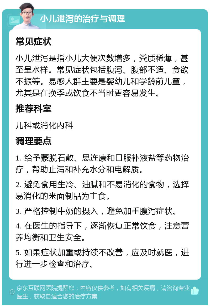 小儿泄泻的治疗与调理 常见症状 小儿泄泻是指小儿大便次数增多，粪质稀薄，甚至呈水样。常见症状包括腹泻、腹部不适、食欲不振等。易感人群主要是婴幼儿和学龄前儿童，尤其是在换季或饮食不当时更容易发生。 推荐科室 儿科或消化内科 调理要点 1. 给予蒙脱石散、思连康和口服补液盐等药物治疗，帮助止泻和补充水分和电解质。 2. 避免食用生冷、油腻和不易消化的食物，选择易消化的米面制品为主食。 3. 严格控制牛奶的摄入，避免加重腹泻症状。 4. 在医生的指导下，逐渐恢复正常饮食，注意营养均衡和卫生安全。 5. 如果症状加重或持续不改善，应及时就医，进行进一步检查和治疗。