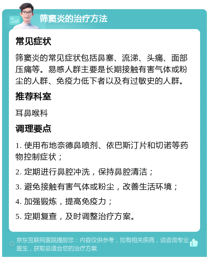 筛窦炎的治疗方法 常见症状 筛窦炎的常见症状包括鼻塞、流涕、头痛、面部压痛等。易感人群主要是长期接触有害气体或粉尘的人群、免疫力低下者以及有过敏史的人群。 推荐科室 耳鼻喉科 调理要点 1. 使用布地奈德鼻喷剂、依巴斯汀片和切诺等药物控制症状； 2. 定期进行鼻腔冲洗，保持鼻腔清洁； 3. 避免接触有害气体或粉尘，改善生活环境； 4. 加强锻炼，提高免疫力； 5. 定期复查，及时调整治疗方案。