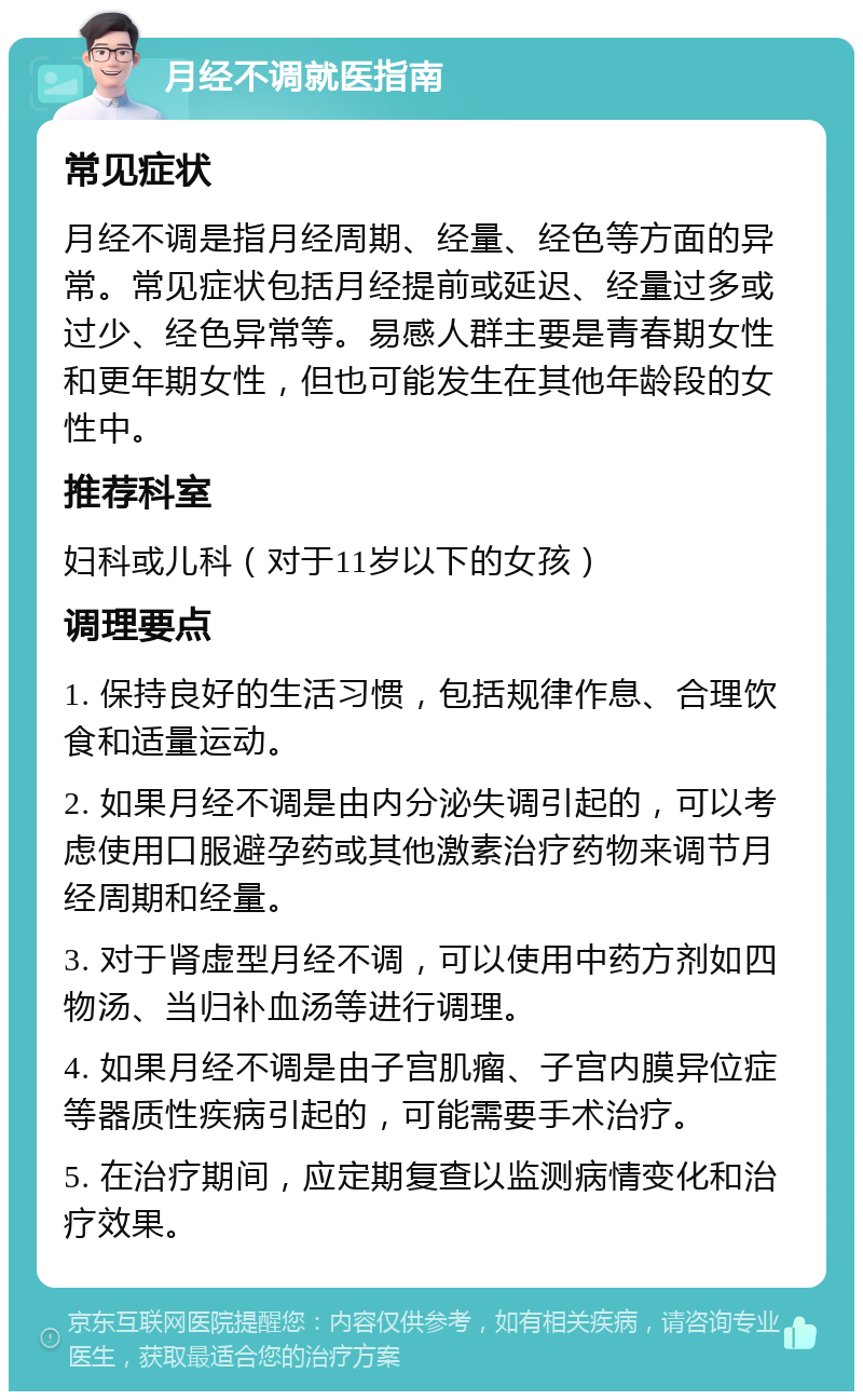 月经不调就医指南 常见症状 月经不调是指月经周期、经量、经色等方面的异常。常见症状包括月经提前或延迟、经量过多或过少、经色异常等。易感人群主要是青春期女性和更年期女性，但也可能发生在其他年龄段的女性中。 推荐科室 妇科或儿科（对于11岁以下的女孩） 调理要点 1. 保持良好的生活习惯，包括规律作息、合理饮食和适量运动。 2. 如果月经不调是由内分泌失调引起的，可以考虑使用口服避孕药或其他激素治疗药物来调节月经周期和经量。 3. 对于肾虚型月经不调，可以使用中药方剂如四物汤、当归补血汤等进行调理。 4. 如果月经不调是由子宫肌瘤、子宫内膜异位症等器质性疾病引起的，可能需要手术治疗。 5. 在治疗期间，应定期复查以监测病情变化和治疗效果。