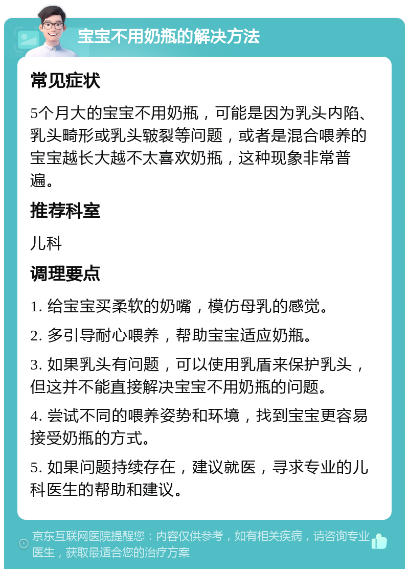 宝宝不用奶瓶的解决方法 常见症状 5个月大的宝宝不用奶瓶，可能是因为乳头内陷、乳头畸形或乳头皲裂等问题，或者是混合喂养的宝宝越长大越不太喜欢奶瓶，这种现象非常普遍。 推荐科室 儿科 调理要点 1. 给宝宝买柔软的奶嘴，模仿母乳的感觉。 2. 多引导耐心喂养，帮助宝宝适应奶瓶。 3. 如果乳头有问题，可以使用乳盾来保护乳头，但这并不能直接解决宝宝不用奶瓶的问题。 4. 尝试不同的喂养姿势和环境，找到宝宝更容易接受奶瓶的方式。 5. 如果问题持续存在，建议就医，寻求专业的儿科医生的帮助和建议。