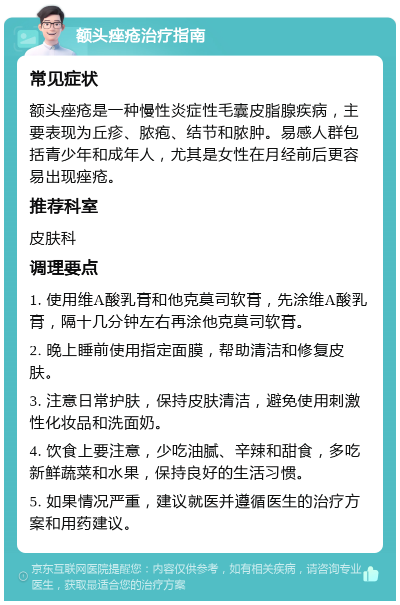 额头痤疮治疗指南 常见症状 额头痤疮是一种慢性炎症性毛囊皮脂腺疾病，主要表现为丘疹、脓疱、结节和脓肿。易感人群包括青少年和成年人，尤其是女性在月经前后更容易出现痤疮。 推荐科室 皮肤科 调理要点 1. 使用维A酸乳膏和他克莫司软膏，先涂维A酸乳膏，隔十几分钟左右再涂他克莫司软膏。 2. 晚上睡前使用指定面膜，帮助清洁和修复皮肤。 3. 注意日常护肤，保持皮肤清洁，避免使用刺激性化妆品和洗面奶。 4. 饮食上要注意，少吃油腻、辛辣和甜食，多吃新鲜蔬菜和水果，保持良好的生活习惯。 5. 如果情况严重，建议就医并遵循医生的治疗方案和用药建议。