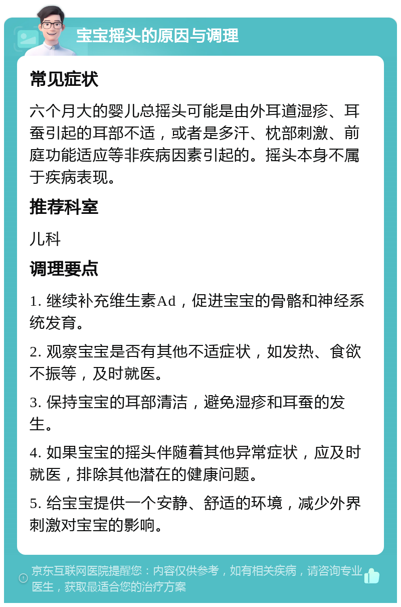 宝宝摇头的原因与调理 常见症状 六个月大的婴儿总摇头可能是由外耳道湿疹、耳蚕引起的耳部不适，或者是多汗、枕部刺激、前庭功能适应等非疾病因素引起的。摇头本身不属于疾病表现。 推荐科室 儿科 调理要点 1. 继续补充维生素Ad，促进宝宝的骨骼和神经系统发育。 2. 观察宝宝是否有其他不适症状，如发热、食欲不振等，及时就医。 3. 保持宝宝的耳部清洁，避免湿疹和耳蚕的发生。 4. 如果宝宝的摇头伴随着其他异常症状，应及时就医，排除其他潜在的健康问题。 5. 给宝宝提供一个安静、舒适的环境，减少外界刺激对宝宝的影响。