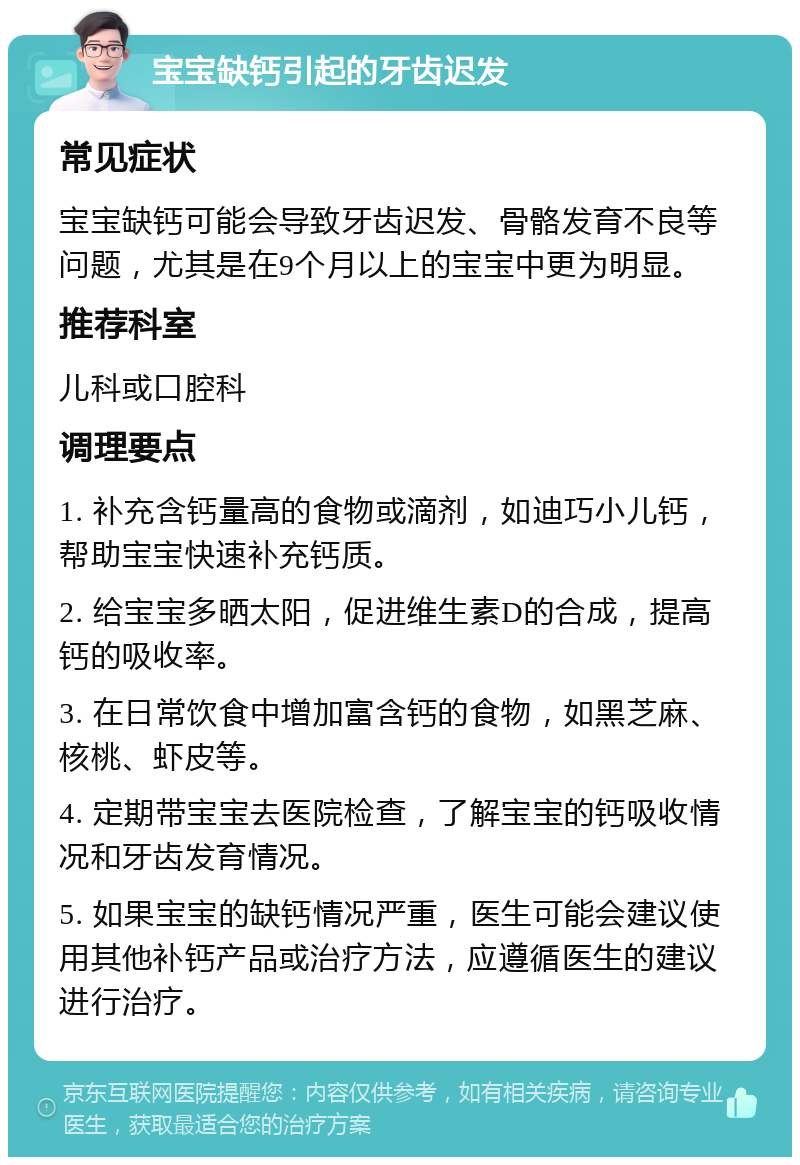 宝宝缺钙引起的牙齿迟发 常见症状 宝宝缺钙可能会导致牙齿迟发、骨骼发育不良等问题，尤其是在9个月以上的宝宝中更为明显。 推荐科室 儿科或口腔科 调理要点 1. 补充含钙量高的食物或滴剂，如迪巧小儿钙，帮助宝宝快速补充钙质。 2. 给宝宝多晒太阳，促进维生素D的合成，提高钙的吸收率。 3. 在日常饮食中增加富含钙的食物，如黑芝麻、核桃、虾皮等。 4. 定期带宝宝去医院检查，了解宝宝的钙吸收情况和牙齿发育情况。 5. 如果宝宝的缺钙情况严重，医生可能会建议使用其他补钙产品或治疗方法，应遵循医生的建议进行治疗。