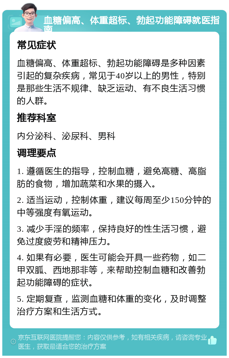 血糖偏高、体重超标、勃起功能障碍就医指南 常见症状 血糖偏高、体重超标、勃起功能障碍是多种因素引起的复杂疾病，常见于40岁以上的男性，特别是那些生活不规律、缺乏运动、有不良生活习惯的人群。 推荐科室 内分泌科、泌尿科、男科 调理要点 1. 遵循医生的指导，控制血糖，避免高糖、高脂肪的食物，增加蔬菜和水果的摄入。 2. 适当运动，控制体重，建议每周至少150分钟的中等强度有氧运动。 3. 减少手淫的频率，保持良好的性生活习惯，避免过度疲劳和精神压力。 4. 如果有必要，医生可能会开具一些药物，如二甲双胍、西地那非等，来帮助控制血糖和改善勃起功能障碍的症状。 5. 定期复查，监测血糖和体重的变化，及时调整治疗方案和生活方式。