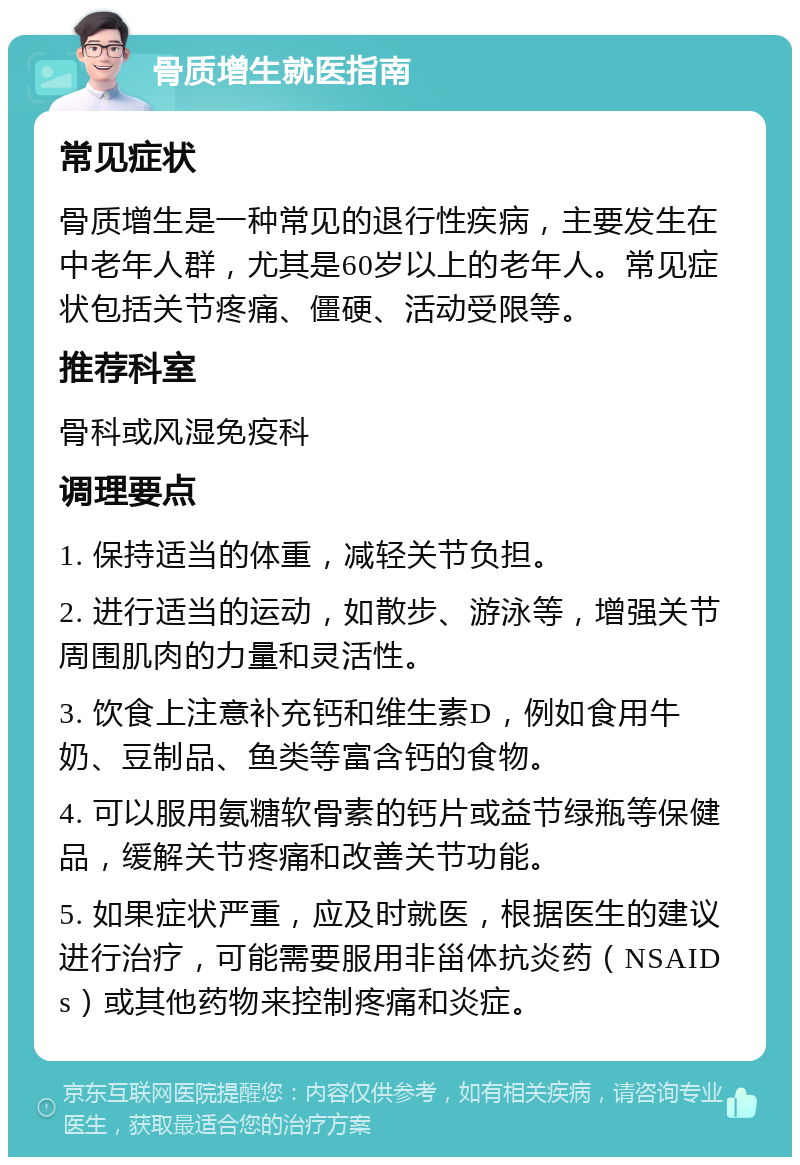 骨质增生就医指南 常见症状 骨质增生是一种常见的退行性疾病，主要发生在中老年人群，尤其是60岁以上的老年人。常见症状包括关节疼痛、僵硬、活动受限等。 推荐科室 骨科或风湿免疫科 调理要点 1. 保持适当的体重，减轻关节负担。 2. 进行适当的运动，如散步、游泳等，增强关节周围肌肉的力量和灵活性。 3. 饮食上注意补充钙和维生素D，例如食用牛奶、豆制品、鱼类等富含钙的食物。 4. 可以服用氨糖软骨素的钙片或益节绿瓶等保健品，缓解关节疼痛和改善关节功能。 5. 如果症状严重，应及时就医，根据医生的建议进行治疗，可能需要服用非甾体抗炎药（NSAIDs）或其他药物来控制疼痛和炎症。