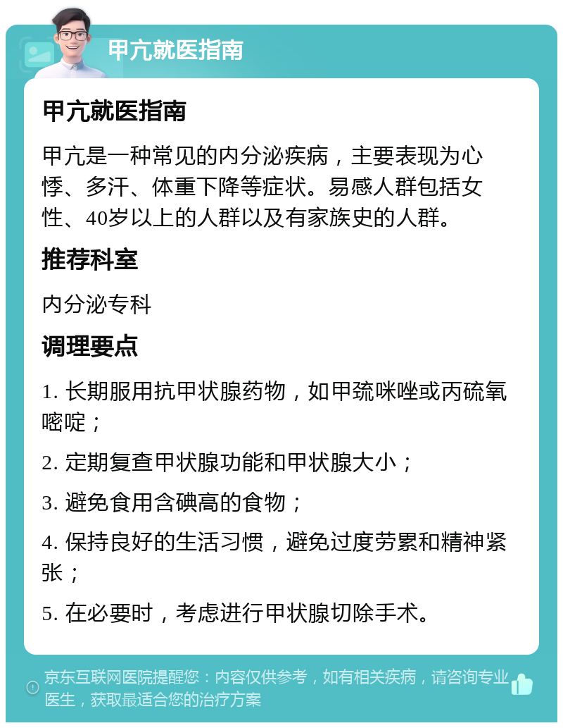 甲亢就医指南 甲亢就医指南 甲亢是一种常见的内分泌疾病，主要表现为心悸、多汗、体重下降等症状。易感人群包括女性、40岁以上的人群以及有家族史的人群。 推荐科室 内分泌专科 调理要点 1. 长期服用抗甲状腺药物，如甲巯咪唑或丙硫氧嘧啶； 2. 定期复查甲状腺功能和甲状腺大小； 3. 避免食用含碘高的食物； 4. 保持良好的生活习惯，避免过度劳累和精神紧张； 5. 在必要时，考虑进行甲状腺切除手术。