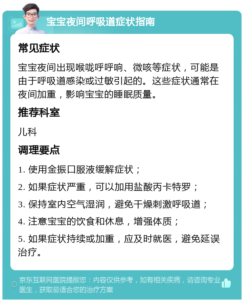 宝宝夜间呼吸道症状指南 常见症状 宝宝夜间出现喉咙呼呼响、微咳等症状，可能是由于呼吸道感染或过敏引起的。这些症状通常在夜间加重，影响宝宝的睡眠质量。 推荐科室 儿科 调理要点 1. 使用金振口服液缓解症状； 2. 如果症状严重，可以加用盐酸丙卡特罗； 3. 保持室内空气湿润，避免干燥刺激呼吸道； 4. 注意宝宝的饮食和休息，增强体质； 5. 如果症状持续或加重，应及时就医，避免延误治疗。