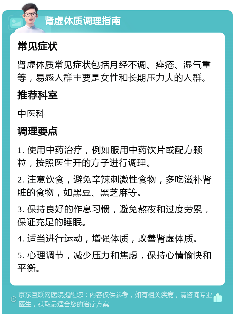 肾虚体质调理指南 常见症状 肾虚体质常见症状包括月经不调、痤疮、湿气重等，易感人群主要是女性和长期压力大的人群。 推荐科室 中医科 调理要点 1. 使用中药治疗，例如服用中药饮片或配方颗粒，按照医生开的方子进行调理。 2. 注意饮食，避免辛辣刺激性食物，多吃滋补肾脏的食物，如黑豆、黑芝麻等。 3. 保持良好的作息习惯，避免熬夜和过度劳累，保证充足的睡眠。 4. 适当进行运动，增强体质，改善肾虚体质。 5. 心理调节，减少压力和焦虑，保持心情愉快和平衡。