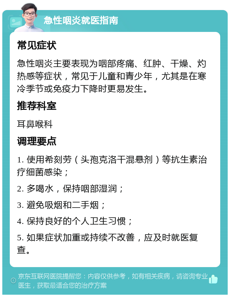 急性咽炎就医指南 常见症状 急性咽炎主要表现为咽部疼痛、红肿、干燥、灼热感等症状，常见于儿童和青少年，尤其是在寒冷季节或免疫力下降时更易发生。 推荐科室 耳鼻喉科 调理要点 1. 使用希刻劳（头孢克洛干混悬剂）等抗生素治疗细菌感染； 2. 多喝水，保持咽部湿润； 3. 避免吸烟和二手烟； 4. 保持良好的个人卫生习惯； 5. 如果症状加重或持续不改善，应及时就医复查。