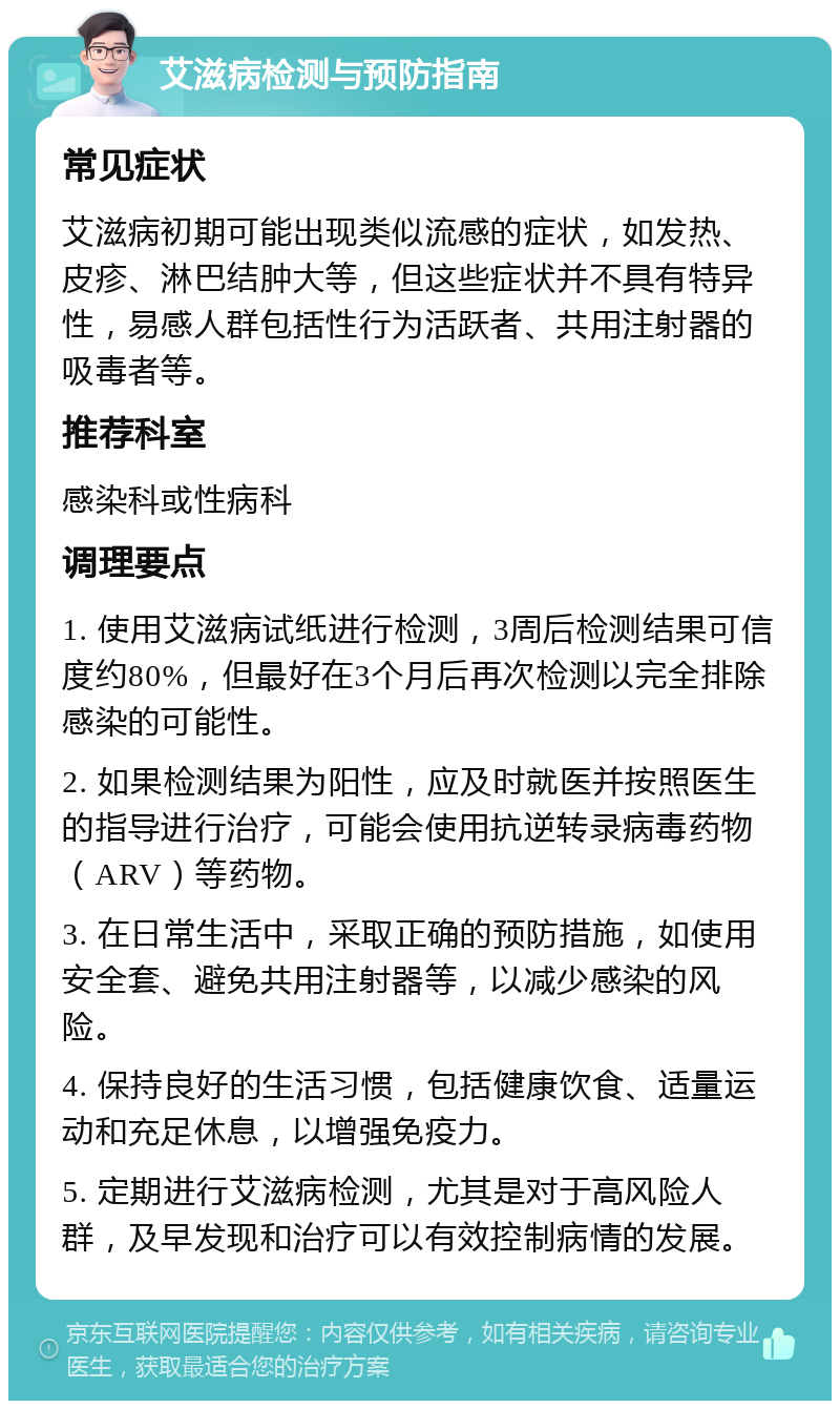 艾滋病检测与预防指南 常见症状 艾滋病初期可能出现类似流感的症状，如发热、皮疹、淋巴结肿大等，但这些症状并不具有特异性，易感人群包括性行为活跃者、共用注射器的吸毒者等。 推荐科室 感染科或性病科 调理要点 1. 使用艾滋病试纸进行检测，3周后检测结果可信度约80%，但最好在3个月后再次检测以完全排除感染的可能性。 2. 如果检测结果为阳性，应及时就医并按照医生的指导进行治疗，可能会使用抗逆转录病毒药物（ARV）等药物。 3. 在日常生活中，采取正确的预防措施，如使用安全套、避免共用注射器等，以减少感染的风险。 4. 保持良好的生活习惯，包括健康饮食、适量运动和充足休息，以增强免疫力。 5. 定期进行艾滋病检测，尤其是对于高风险人群，及早发现和治疗可以有效控制病情的发展。