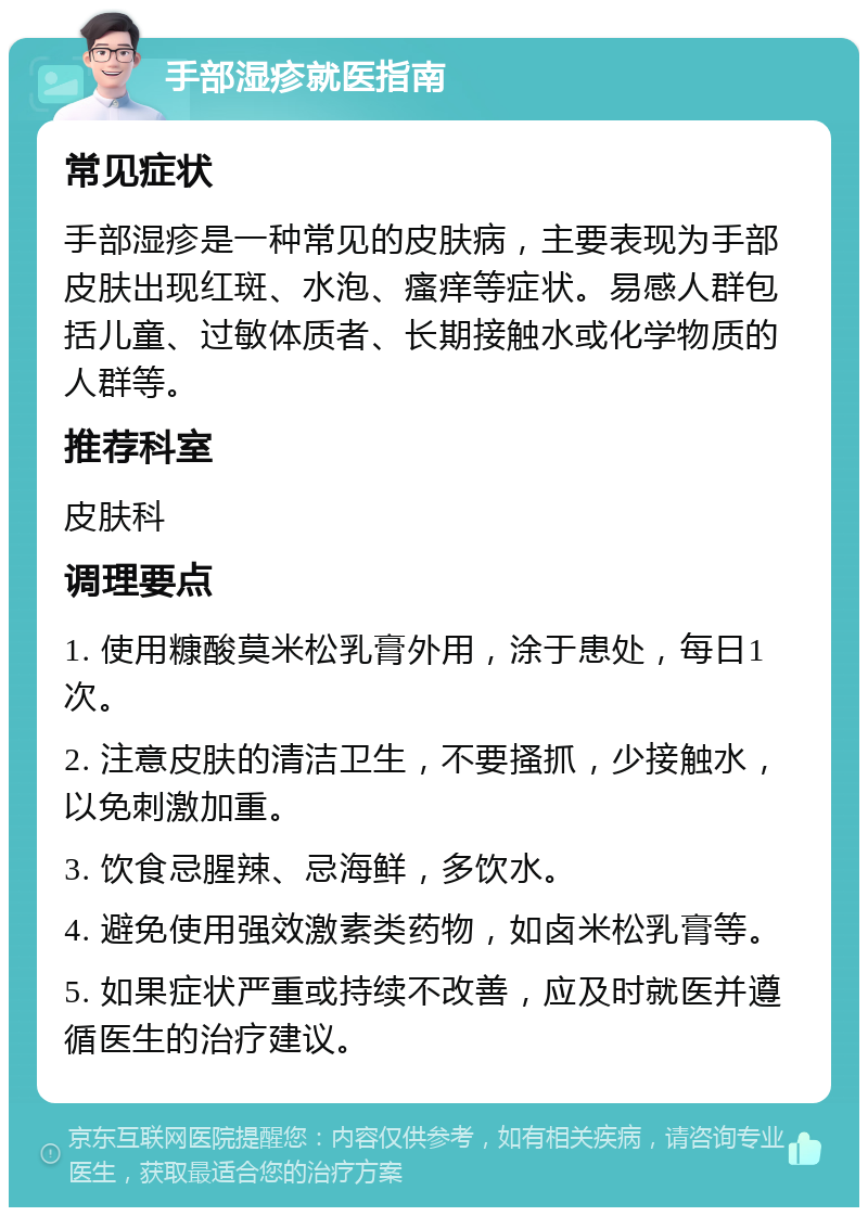 手部湿疹就医指南 常见症状 手部湿疹是一种常见的皮肤病，主要表现为手部皮肤出现红斑、水泡、瘙痒等症状。易感人群包括儿童、过敏体质者、长期接触水或化学物质的人群等。 推荐科室 皮肤科 调理要点 1. 使用糠酸莫米松乳膏外用，涂于患处，每日1次。 2. 注意皮肤的清洁卫生，不要搔抓，少接触水，以免刺激加重。 3. 饮食忌腥辣、忌海鲜，多饮水。 4. 避免使用强效激素类药物，如卤米松乳膏等。 5. 如果症状严重或持续不改善，应及时就医并遵循医生的治疗建议。