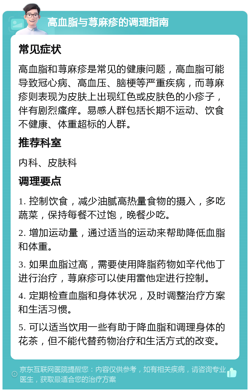 高血脂与荨麻疹的调理指南 常见症状 高血脂和荨麻疹是常见的健康问题，高血脂可能导致冠心病、高血压、脑梗等严重疾病，而荨麻疹则表现为皮肤上出现红色或皮肤色的小疹子，伴有剧烈瘙痒。易感人群包括长期不运动、饮食不健康、体重超标的人群。 推荐科室 内科、皮肤科 调理要点 1. 控制饮食，减少油腻高热量食物的摄入，多吃蔬菜，保持每餐不过饱，晚餐少吃。 2. 增加运动量，通过适当的运动来帮助降低血脂和体重。 3. 如果血脂过高，需要使用降脂药物如辛代他丁进行治疗，荨麻疹可以使用雷他定进行控制。 4. 定期检查血脂和身体状况，及时调整治疗方案和生活习惯。 5. 可以适当饮用一些有助于降血脂和调理身体的花茶，但不能代替药物治疗和生活方式的改变。