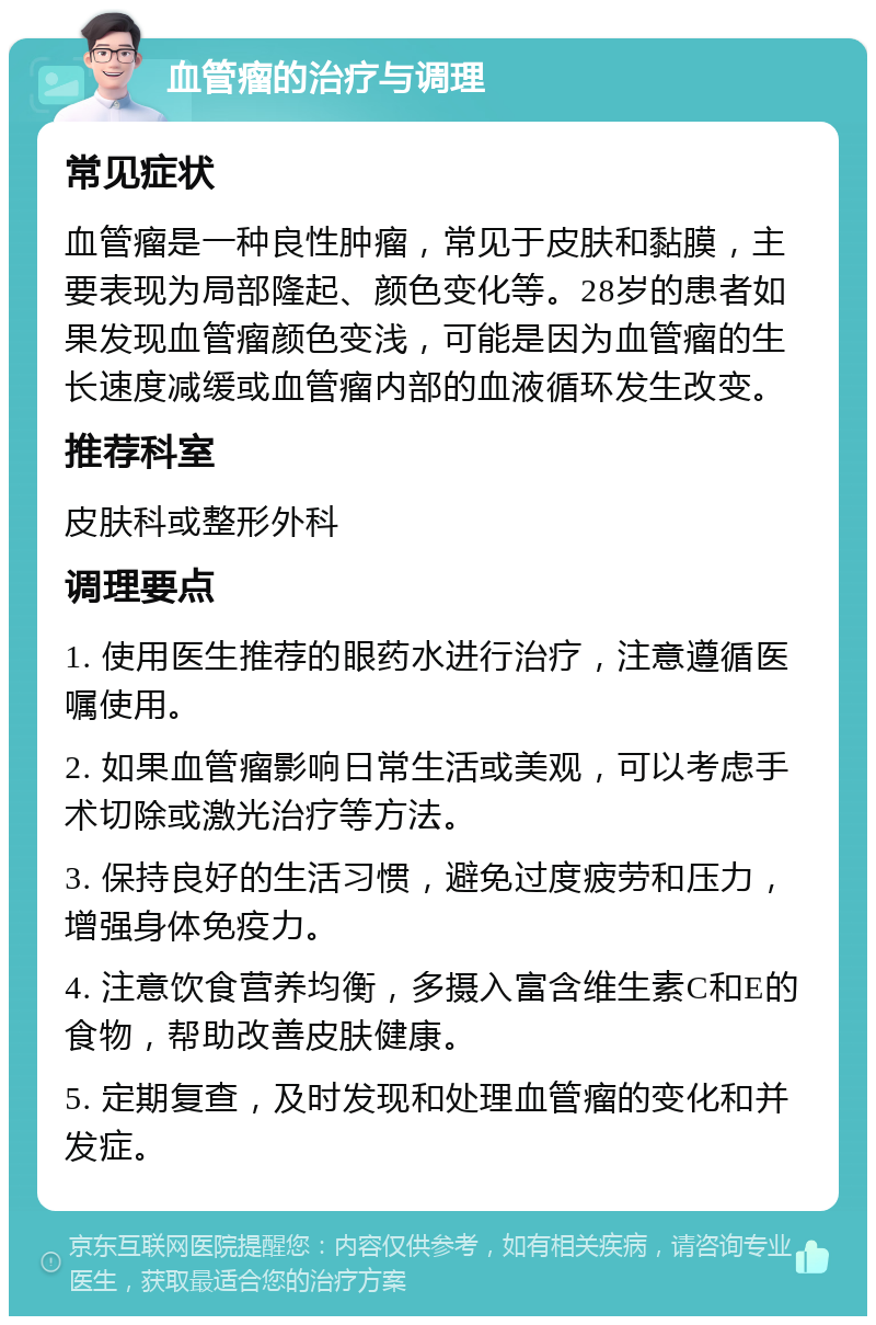 血管瘤的治疗与调理 常见症状 血管瘤是一种良性肿瘤，常见于皮肤和黏膜，主要表现为局部隆起、颜色变化等。28岁的患者如果发现血管瘤颜色变浅，可能是因为血管瘤的生长速度减缓或血管瘤内部的血液循环发生改变。 推荐科室 皮肤科或整形外科 调理要点 1. 使用医生推荐的眼药水进行治疗，注意遵循医嘱使用。 2. 如果血管瘤影响日常生活或美观，可以考虑手术切除或激光治疗等方法。 3. 保持良好的生活习惯，避免过度疲劳和压力，增强身体免疫力。 4. 注意饮食营养均衡，多摄入富含维生素C和E的食物，帮助改善皮肤健康。 5. 定期复查，及时发现和处理血管瘤的变化和并发症。