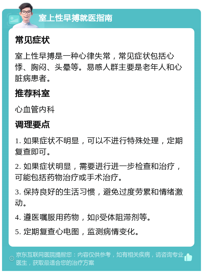 室上性早搏就医指南 常见症状 室上性早搏是一种心律失常，常见症状包括心悸、胸闷、头晕等。易感人群主要是老年人和心脏病患者。 推荐科室 心血管内科 调理要点 1. 如果症状不明显，可以不进行特殊处理，定期复查即可。 2. 如果症状明显，需要进行进一步检查和治疗，可能包括药物治疗或手术治疗。 3. 保持良好的生活习惯，避免过度劳累和情绪激动。 4. 遵医嘱服用药物，如β受体阻滞剂等。 5. 定期复查心电图，监测病情变化。