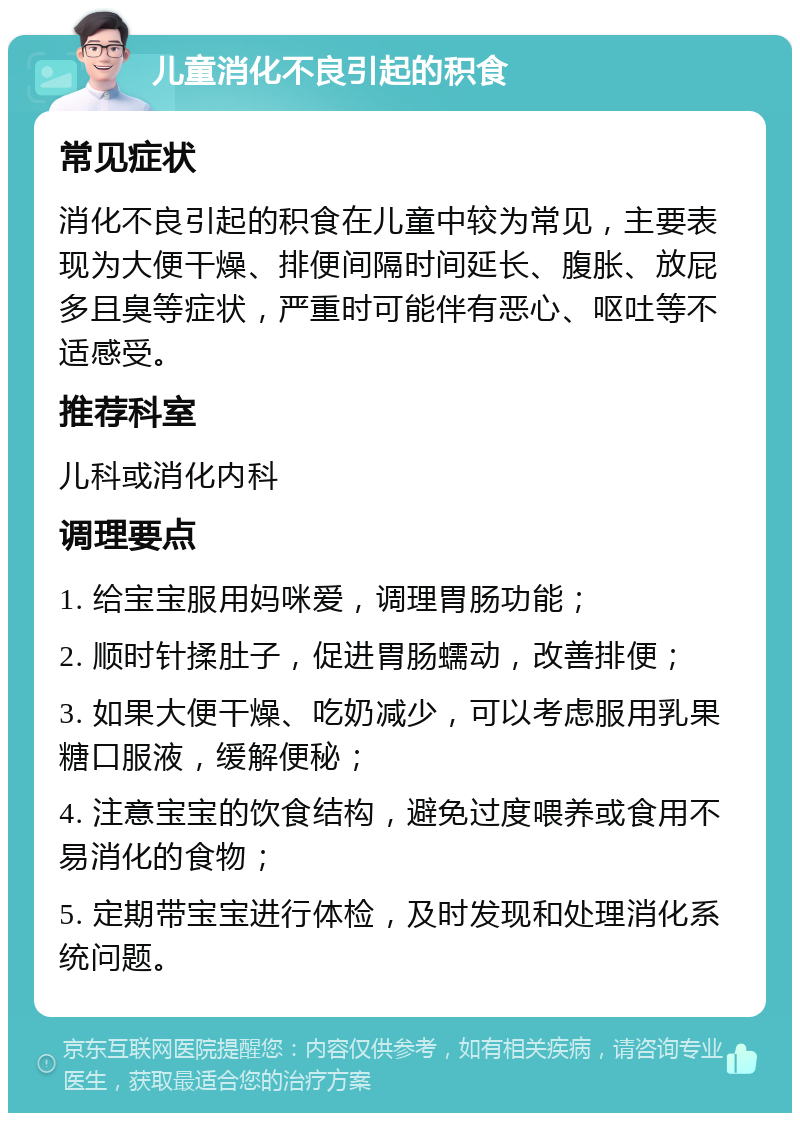 儿童消化不良引起的积食 常见症状 消化不良引起的积食在儿童中较为常见，主要表现为大便干燥、排便间隔时间延长、腹胀、放屁多且臭等症状，严重时可能伴有恶心、呕吐等不适感受。 推荐科室 儿科或消化内科 调理要点 1. 给宝宝服用妈咪爱，调理胃肠功能； 2. 顺时针揉肚子，促进胃肠蠕动，改善排便； 3. 如果大便干燥、吃奶减少，可以考虑服用乳果糖口服液，缓解便秘； 4. 注意宝宝的饮食结构，避免过度喂养或食用不易消化的食物； 5. 定期带宝宝进行体检，及时发现和处理消化系统问题。