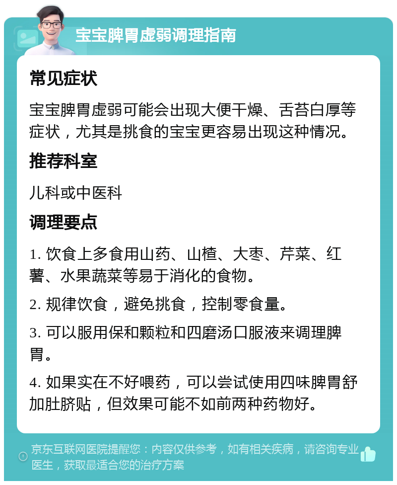 宝宝脾胃虚弱调理指南 常见症状 宝宝脾胃虚弱可能会出现大便干燥、舌苔白厚等症状，尤其是挑食的宝宝更容易出现这种情况。 推荐科室 儿科或中医科 调理要点 1. 饮食上多食用山药、山楂、大枣、芹菜、红薯、水果蔬菜等易于消化的食物。 2. 规律饮食，避免挑食，控制零食量。 3. 可以服用保和颗粒和四磨汤口服液来调理脾胃。 4. 如果实在不好喂药，可以尝试使用四味脾胃舒加肚脐贴，但效果可能不如前两种药物好。