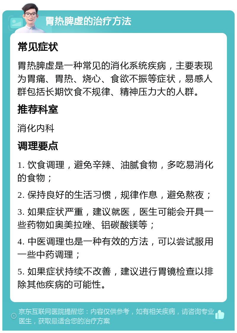 胃热脾虚的治疗方法 常见症状 胃热脾虚是一种常见的消化系统疾病，主要表现为胃痛、胃热、烧心、食欲不振等症状，易感人群包括长期饮食不规律、精神压力大的人群。 推荐科室 消化内科 调理要点 1. 饮食调理，避免辛辣、油腻食物，多吃易消化的食物； 2. 保持良好的生活习惯，规律作息，避免熬夜； 3. 如果症状严重，建议就医，医生可能会开具一些药物如奥美拉唑、铝碳酸镁等； 4. 中医调理也是一种有效的方法，可以尝试服用一些中药调理； 5. 如果症状持续不改善，建议进行胃镜检查以排除其他疾病的可能性。