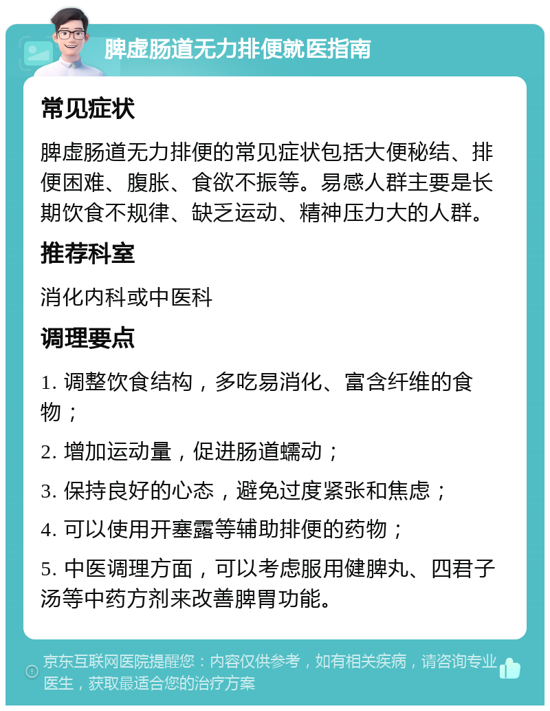 脾虚肠道无力排便就医指南 常见症状 脾虚肠道无力排便的常见症状包括大便秘结、排便困难、腹胀、食欲不振等。易感人群主要是长期饮食不规律、缺乏运动、精神压力大的人群。 推荐科室 消化内科或中医科 调理要点 1. 调整饮食结构，多吃易消化、富含纤维的食物； 2. 增加运动量，促进肠道蠕动； 3. 保持良好的心态，避免过度紧张和焦虑； 4. 可以使用开塞露等辅助排便的药物； 5. 中医调理方面，可以考虑服用健脾丸、四君子汤等中药方剂来改善脾胃功能。