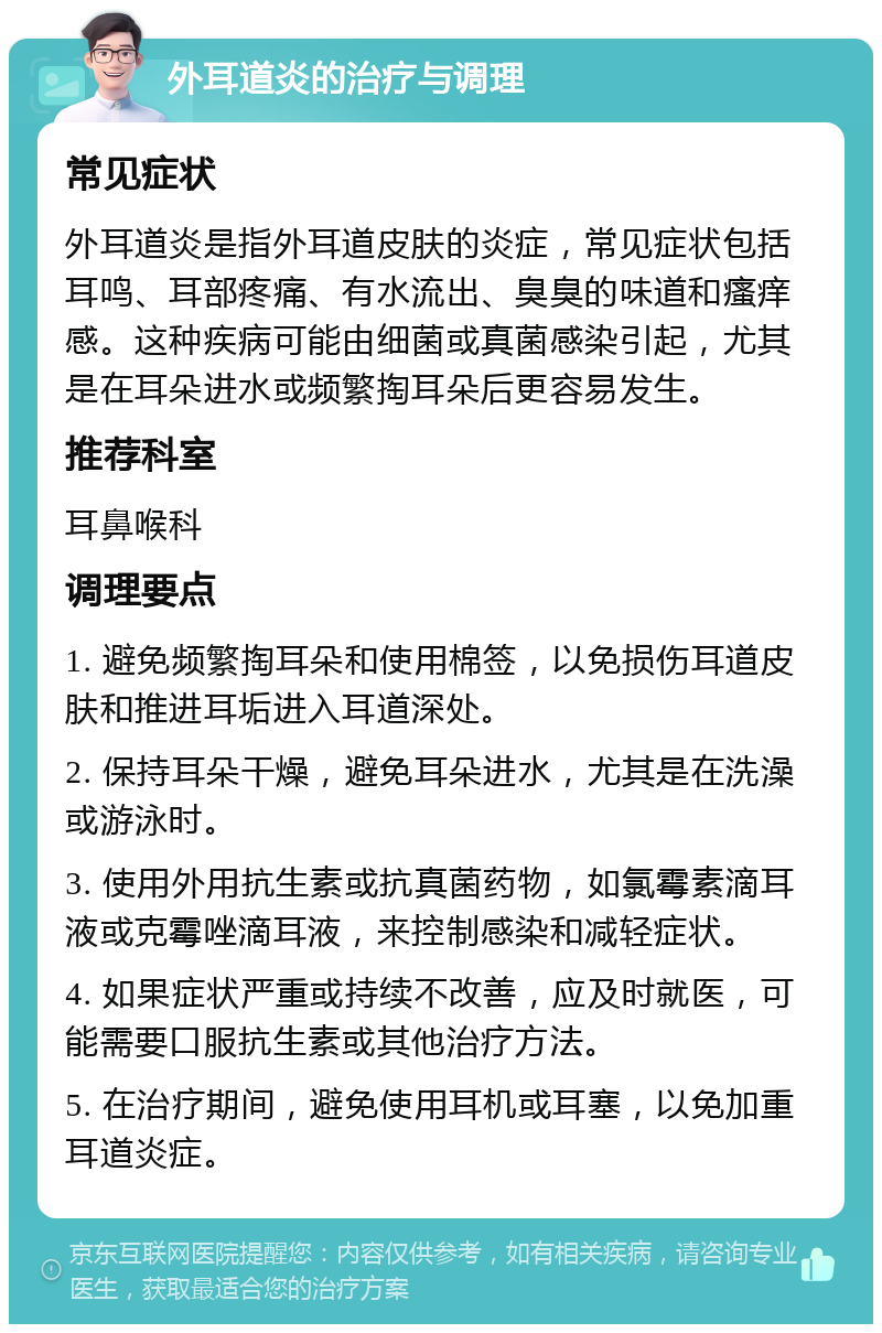 外耳道炎的治疗与调理 常见症状 外耳道炎是指外耳道皮肤的炎症，常见症状包括耳鸣、耳部疼痛、有水流出、臭臭的味道和瘙痒感。这种疾病可能由细菌或真菌感染引起，尤其是在耳朵进水或频繁掏耳朵后更容易发生。 推荐科室 耳鼻喉科 调理要点 1. 避免频繁掏耳朵和使用棉签，以免损伤耳道皮肤和推进耳垢进入耳道深处。 2. 保持耳朵干燥，避免耳朵进水，尤其是在洗澡或游泳时。 3. 使用外用抗生素或抗真菌药物，如氯霉素滴耳液或克霉唑滴耳液，来控制感染和减轻症状。 4. 如果症状严重或持续不改善，应及时就医，可能需要口服抗生素或其他治疗方法。 5. 在治疗期间，避免使用耳机或耳塞，以免加重耳道炎症。